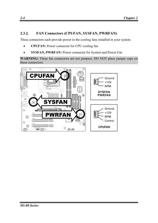 2-4                                                                        Chapter 2



2.3.2.      FAN Connectors (CPUFAN, SYSFAN, PWRFAN)
These connectors each provide power to the cooling fans installed in your system.
  •      CPUFAN: Power connector for CPU cooling fan
  •      SYSFAN, PWRFAN: Power connector for System and Power Fan
WARNING: These fan connectors are not jumpers. DO NOT place jumper caps on
these connectors.




SG-80 Series
 
