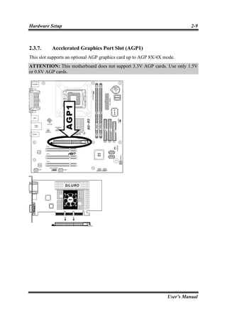 Hardware Setup                                                              2-9



2.3.7.     Accelerated Graphics Port Slot (AGP1)
This slot supports an optional AGP graphics card up to AGP 8X/4X mode.
ATTENTION: This motherboard does not support 3.3V AGP cards. Use only 1.5V
or 0.8V AGP cards.




                                                                  User’s Manual
 