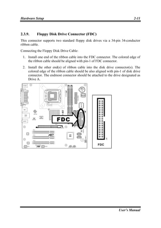 Hardware Setup                                                                 2-11



2.3.9.     Floppy Disk Drive Connector (FDC)
This connector supports two standard floppy disk drives via a 34-pin 34-conductor
ribbon cable.
Connecting the Floppy Disk Drive Cable:
 1. Install one end of the ribbon cable into the FDC connector. The colored edge of
    the ribbon cable should be aligned with pin-1 of FDC connector.
 2. Install the other end(s) of ribbon cable into the disk drive connector(s). The
    colored edge of the ribbon cable should be also aligned with pin-1 of disk drive
    connector. The endmost connector should be attached to the drive designated as
    Drive A.




                                                                    User’s Manual
 