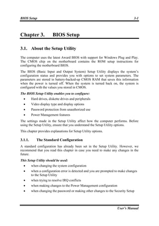 BIOS Setup                                                                       3-1



Chapter 3.              BIOS Setup

3.1. About the Setup Utility
The computer uses the latest Award BIOS with support for Windows Plug and Play.
The CMOS chip on the motherboard contains the ROM setup instructions for
configuring the motherboard BIOS.
The BIOS (Basic Input and Output System) Setup Utility displays the system’s
configuration status and provides you with options to set system parameters. The
parameters are stored in battery-backed-up CMOS RAM that saves this information
when the power is turned off. When the system is turned back on, the system is
configured with the values you stored in CMOS.
The BIOS Setup Utility enables you to configure:
  •      Hard drives, diskette drives and peripherals
  •      Video display type and display options
  •      Password protection from unauthorized use
  •      Power Management features
The settings made in the Setup Utility affect how the computer performs. Before
using the Setup Utility, ensure that you understand the Setup Utility options.
This chapter provides explanations for Setup Utility options.

3.1.1.      The Standard Configuration
A standard configuration has already been set in the Setup Utility. However, we
recommend that you read this chapter in case you need to make any changes in the
future.
This Setup Utility should be used:
  •      when changing the system configuration
  •      when a configuration error is detected and you are prompted to make changes
         to the Setup Utility
  •      when trying to resolve IRQ conflicts
  •      when making changes to the Power Management configuration
  •      when changing the password or making other changes to the Security Setup




                                                                      User’s Manual
 