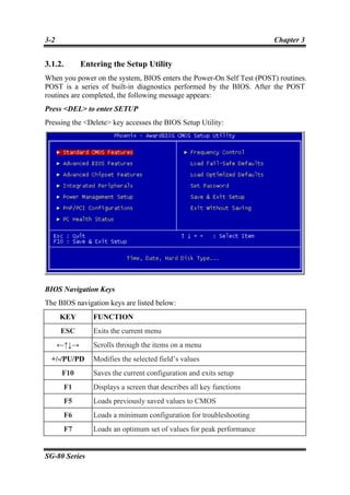 3-2                                                                    Chapter 3


3.1.2.        Entering the Setup Utility
When you power on the system, BIOS enters the Power-On Self Test (POST) routines.
POST is a series of built-in diagnostics performed by the BIOS. After the POST
routines are completed, the following message appears:
Press <DEL> to enter SETUP
Pressing the <Delete> key accesses the BIOS Setup Utility:




BIOS Navigation Keys
The BIOS navigation keys are listed below:
      KEY        FUNCTION
      ESC        Exits the current menu
      ←↑↓→       Scrolls through the items on a menu
  +/-/PU/PD      Modifies the selected field’s values
      F10        Saves the current configuration and exits setup
         F1      Displays a screen that describes all key functions
         F5      Loads previously saved values to CMOS
         F6      Loads a minimum configuration for troubleshooting
         F7      Loads an optimum set of values for peak performance


SG-80 Series
 