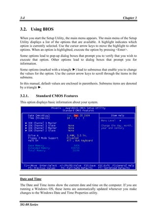3-4                                                                         Chapter 3


3.2. Using BIOS
When you start the Setup Utility, the main menu appears. The main menu of the Setup
Utility displays a list of the options that are available. A highlight indicates which
option is currently selected. Use the cursor arrow keys to move the highlight to other
options. When an option is highlighted, execute the option by pressing <Enter>.
Some options lead to pop-up dialog boxes that prompt you to verify that you wish to
execute that option. Other options lead to dialog boxes that prompt you for
information.
Some options (marked with a triangle ►) lead to submenus that enable you to change
the values for the option. Use the cursor arrow keys to scroll through the items in the
submenu.
In this manual, default values are enclosed in parenthesis. Submenu items are denoted
by a triangle ►.

3.2.1.     Standard CMOS Features
This option displays basic information about your system.




Date and Time
The Date and Time items show the current date and time on the computer. If you are
running a Windows OS, these items are automatically updated whenever you make
changes to the Windows Date and Time Properties utility.


SG-80 Series
 