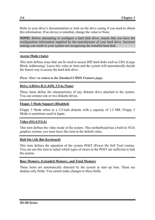 3-6                                                                          Chapter 3


Refer to your drive’s documentation or look on the drive casing if you need to obtain
this information. If no device is installed, change the value to None.
NOTE: Before attempting to configure a hard disk drive, ensure that you have the
configuration information supplied by the manufacturer of your hard drive. Incorrect
settings can result in your system not recognizing the installed hard disk.


Access Mode (Auto)
This item defines ways that can be used to access IDE hard disks such as LBA (Large
Block Addressing). Leave this value at Auto and the system will automatically decide
the fastest way to access the hard disk drive.

Press <Esc> to return to the Standard CMOS Features page.

Drive A/Drive B (1.44M, 3.5 in./None)
These items define the characteristics of any diskette drive attached to the system.
You can connect one or two diskette drives.

Floppy 3 Mode Support (Disabled)
Floppy 3 Mode refers to a 3.5-inch diskette with a capacity of 1.2 MB. Floppy 3
Mode is sometimes used in Japan.

Video (EGA/VGA)
This item defines the video mode of the system. This motherboard has a built-in VGA
graphics system; you must leave this item at the default value.

Halt On (All, But Keyboard)
This item defines the operation of the system POST (Power On Self Test) routine.
You can use this item to select which types of errors in the POST are sufficient to halt
the system.

Base Memory, Extended Memory, and Total Memory
These items are automatically detected by the system at start up time. These are
display-only fields. You cannot make changes to these fields.




SG-80 Series
 