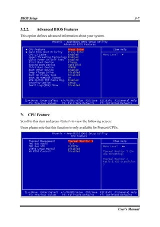 BIOS Setup                                                                        3-7


3.2.2.      Advanced BIOS Features
This option defines advanced information about your system.




     CPU Feature
Scroll to this item and press <Enter> to view the following screen:
Users please note that this function is only available for Prescott CPUs.




                                                                        User’s Manual
 