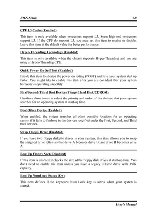 BIOS Setup                                                                             3-9


CPU L3 Cache (Enabled)
This item is only available when processors support L3. Some high-end processors
support L3. If the CPU do support L3, you may set this item to enable or disable.
Leave this item at the default value for better performance.

Hyper-Threading Technology (Enabled)
This item is only available when the chipset supports Hyper-Threading and you are
using a Hyper-Threading CPU.

Quick Power On Self Test (Enabled)
Enable this item to shorten the power on testing (POST) and have your system start up
faster. You might like to enable this item after you are confident that your system
hardware is operating smoothly.

First/Second/Third Boot Device (Floppy/Hard Disk/CDROM)
Use these three items to select the priority and order of the devices that your system
searches for an operating system at start-up time.

Boot Other Device (Enabled)
When enabled, the system searches all other possible locations for an operating
system if it fails to find one in the devices specified under the First, Second, and Third
boot devices.

Swap Floppy Drive [Disabled]
If you have two floppy diskette drives in your system, this item allows you to swap
the assigned drive letters so that drive A becomes drive B, and drive B becomes drive
A.

Boot Up Floppy Seek (Disabled)
If this item is enabled, it checks the size of the floppy disk drives at start-up time. You
don’t need to enable this item unless you have a legacy diskette drive with 360K
capacity.

Boot Up NumLock Status (On)
This item defines if the keyboard Num Lock key is active when your system is
started.




                                                                          User’s Manual
 