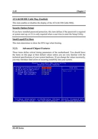 3-10                                                                            Chapter 3


ATA 66/100 IDE Cable Msg. (Enabled)
This item enables or disables the display of the ATA 66/100 Cable MSG.

Security Option (Setup)
If you have installed password protection, this item defines if the password is required
at system start up, or if it is only required when a user tries to enter the Setup Utility.

Small Logo(EPA) Show
This item determines to show the EPA logo when booting.

3.2.3.      Advanced Chipset Features
These items define critical timing parameters of the motherboard. You should leave
the items on this page at their default values unless you are very familiar with the
technical specifications of your system hardware. If you change the values incorrectly,
you may introduce fatal errors or recurring instability into your system.




SG-80 Series
 