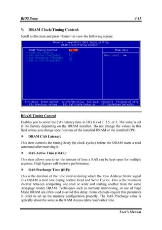BIOS Setup                                                                      3-11


     DRAM Clock/Timing Control:
Scroll to this item and press <Enter> to view the following screen:




DRAM Timing Control
Enables you to select the CAS latency time in HCLKs of 2, 2.5, or 3. The value is set
at the factory depending on the DRAM installed. Do not change the values in this
field unless you change specifications of the installed DRAM or the installed CPU.
     DRAM CAS Latency:
This item controls the timing delay (in clock cycles) before the DRAM starts a read
command after receiving it.
     RAS Active Time (tRAS):
This item allows you to set the amount of time a RAS can be kept open for multiple
accesses. High figures will improve performance.
     RAS Precharge Time (tRP):
This is the duration of the time interval during which the Row Address Strobe signal
to a DRAM is held low during normal Read and Write Cycles. This is the minimum
interval between completing one read or write and starting another from the same
(non-page mode) DRAM. Techniques such as memory interleaving, or use of Page
Mode DRAM are often used to avoid this delay. Some chipsets require this parameter
in order to set up the memory configuration properly. The RAS Precharge value is
typically about the same as the RAM Access (data read/write) time.


                                                                      User’s Manual
 