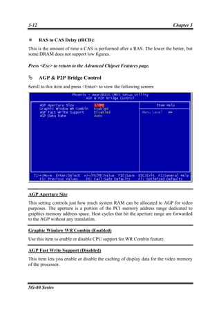 3-12                                                                      Chapter 3


       RAS to CAS Delay (tRCD):
This is the amount of time a CAS is performed after a RAS. The lower the better, but
some DRAM does not support low figures.

Press <Esc> to return to the Advanced Chipset Features page.

       AGP & P2P Bridge Control
Scroll to this item and press <Enter> to view the following screen:




AGP Aperture Size
This setting controls just how much system RAM can be allocated to AGP for video
purposes. The aperture is a portion of the PCI memory address range dedicated to
graphics memory address space. Host cycles that hit the aperture range are forwarded
to the AGP without any translation.

Graphic Window WR Combin (Enabled)
Use this item to enable or disable CPU support for WR Combin feature.

AGP Fast Write Support (Disabled)
This item lets you enable or disable the caching of display data for the video memory
of the processor.



SG-80 Series
 