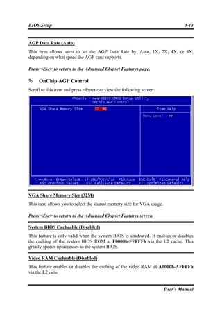 BIOS Setup                                                                      3-13


AGP Data Rate (Auto)
This item allows users to set the AGP Data Rate by, Auto, 1X, 2X, 4X, or 8X,
depending on what speed the AGP card supports.

Press <Esc> to return to the Advanced Chipset Features page.

     OnChip AGP Control
Scroll to this item and press <Enter> to view the following screen:




VGA Share Memory Size (32M)
This item allows you to select the shared memory size for VGA usage.

Press <Esc> to return to the Advanced Chipset Features screen.

System BIOS Cacheable (Disabled)
This feature is only valid when the system BIOS is shadowed. It enables or disables
the caching of the system BIOS ROM at F0000h-FFFFFh via the L2 cache. This
greatly speeds up accesses to the system BIOS.

Video RAM Cacheable (Disabled)
This feature enables or disables the caching of the video RAM at A0000h-AFFFFh
via the L2 cache.


                                                                       User’s Manual
 