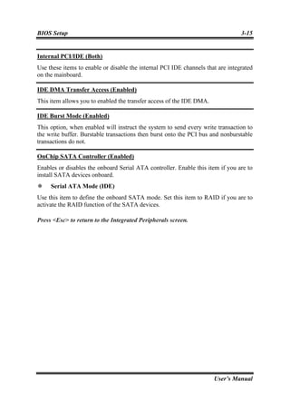 BIOS Setup                                                                       3-15


Internal PCI/IDE (Both)
Use these items to enable or disable the internal PCI IDE channels that are integrated
on the mainboard.

IDE DMA Transfer Access (Enabled)
This item allows you to enabled the transfer access of the IDE DMA.

IDE Burst Mode (Enabled)
This option, when enabled will instruct the system to send every write transaction to
the write buffer. Burstable transactions then burst onto the PCI bus and nonburstable
transactions do not.

OnChip SATA Controller (Enabled)
Enables or disables the onboard Serial ATA controller. Enable this item if you are to
install SATA devices onboard.
     Serial ATA Mode (IDE)
Use this item to define the onboard SATA mode. Set this item to RAID if you are to
activate the RAID function of the SATA devices.

Press <Esc> to return to the Integrated Peripherals screen.




                                                                      User’s Manual
 