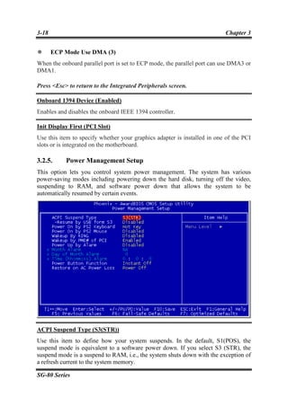 3-18                                                                      Chapter 3


       ECP Mode Use DMA (3)
When the onboard parallel port is set to ECP mode, the parallel port can use DMA3 or
DMA1.

Press <Esc> to return to the Integrated Peripherals screen.

Onboard 1394 Device (Enabled)
Enables and disables the onboard IEEE 1394 controller.

Init Display First (PCI Slot)
Use this item to specify whether your graphics adapter is installed in one of the PCI
slots or is integrated on the motherboard.

3.2.5.     Power Management Setup
This option lets you control system power management. The system has various
power-saving modes including powering down the hard disk, turning off the video,
suspending to RAM, and software power down that allows the system to be
automatically resumed by certain events.




ACPI Suspend Type (S3(STR))
Use this item to define how your system suspends. In the default, S1(POS), the
suspend mode is equivalent to a software power down. If you select S3 (STR), the
suspend mode is a suspend to RAM, i.e., the system shuts down with the exception of
a refresh current to the system memory.

SG-80 Series
 