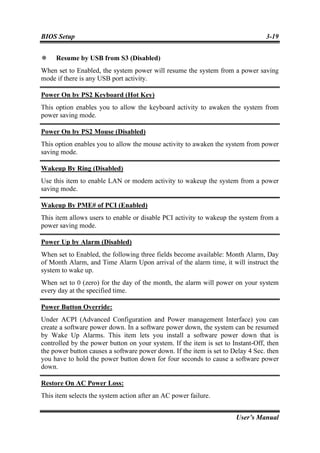 BIOS Setup                                                                       3-19


     Resume by USB from S3 (Disabled)
When set to Enabled, the system power will resume the system from a power saving
mode if there is any USB port activity.

Power On by PS2 Keyboard (Hot Key)
This option enables you to allow the keyboard activity to awaken the system from
power saving mode.

Power On by PS2 Mouse (Disabled)
This option enables you to allow the mouse activity to awaken the system from power
saving mode.

Wakeup By Ring (Disabled)
Use this item to enable LAN or modem activity to wakeup the system from a power
saving mode.

Wakeup By PME# of PCI (Enabled)
This item allows users to enable or disable PCI activity to wakeup the system from a
power saving mode.

Power Up by Alarm (Disabled)
When set to Enabled, the following three fields become available: Month Alarm, Day
of Month Alarm, and Time Alarm Upon arrival of the alarm time, it will instruct the
system to wake up.
When set to 0 (zero) for the day of the month, the alarm will power on your system
every day at the specified time.

Power Button Override:
Under ACPI (Advanced Configuration and Power management Interface) you can
create a software power down. In a software power down, the system can be resumed
by Wake Up Alarms. This item lets you install a software power down that is
controlled by the power button on your system. If the item is set to Instant-Off, then
the power button causes a software power down. If the item is set to Delay 4 Sec. then
you have to hold the power button down for four seconds to cause a software power
down.

Restore On AC Power Loss:
This item selects the system action after an AC power failure.


                                                                      User’s Manual
 