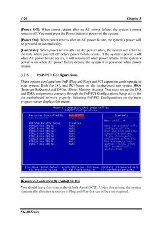 3-20                                                                       Chapter 3


[Power Off]: When power returns after an AC power failure, the system’s power
remains off. You must press the Power button to power-on the system.
[Power On]: When power returns after an AC power failure, the system’s power will
be powered on automatically.
[Last State]: When power returns after an AC power failure, the system will return to
the state where you left off before power failure occurs. If the system’s power is off
when AC power failure occurs, it will remain off when power returns. If the system’s
power is on when AC power failure occurs, the system will power-on when power
returns.

3.2.6.     PnP/PCI Configurations
These options configure how PnP (Plug and Play) and PCI expansion cards operate in
your system. Both the ISA and PCI buses on the motherboard use system IRQs
(Interrupt ReQuests) and DMAs (Direct Memory Access). You must set up the IRQ
and DMA assignments correctly through the PnP/PCI Configurations Setup utility for
the motherboard to work properly. Selecting PnP/PCI Configurations on the main
program screen displays this menu:




Resources Controlled By (Auto(ESCD))
You should leave this item at the default Auto(ESCD). Under this setting, the system
dynamically allocates resources to Plug and Play devices as they are required.




SG-80 Series
 