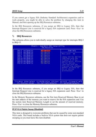 BIOS Setup                                                                     3-21


If you cannot get a legacy ISA (Industry Standard Architecture) expansion card to
work properly, you might be able to solve the problem by changing this item to
Manual, and then opening up the IRQ Resources submenu.
In the IRQ Resources submenu, if you assign an IRQ to Legacy ISA, then that
Interrupt Request Line is reserved for a legacy ISA expansion card. Press <Esc> to
close the IRQ Resources submenu.

     IRQ Resources
The submenu allows you to individually assign an interrupt type for interrupts IRQ-3
to IRQ-15.




In the IRQ Resources submenu, if you assign an IRQ to Legacy ISA, then that
Interrupt Request Line is reserved for a legacy ISA expansion card. Press <Esc> to
close the IRQ Resources submenu.
In the Memory Resources submenu, use the first item Reserved Memory Base to set
the start address of the memory you want to reserve for the ISA expansion card. Use
the section item Reserved Memory Length to set the amount of reserved memory.
Press <Esc> to close the Memory Resources submenu.

PCI/VGA Palette Snoop [Disabled]
This item is designed to overcome problems that can be caused by some non-standard
VGA cards. This board includes a built-in VGA system that does not require palette
snooping so you must leave this item disabled.



                                                                    User’s Manual
 