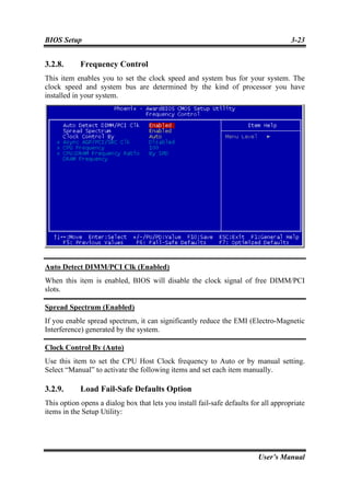 BIOS Setup                                                                            3-23


3.2.8.      Frequency Control
This item enables you to set the clock speed and system bus for your system. The
clock speed and system bus are determined by the kind of processor you have
installed in your system.




Auto Detect DIMM/PCI Clk (Enabled)
When this item is enabled, BIOS will disable the clock signal of free DIMM/PCI
slots.

Spread Spectrum (Enabled)
If you enable spread spectrum, it can significantly reduce the EMI (Electro-Magnetic
Interference) generated by the system.

Clock Control By (Auto)
Use this item to set the CPU Host Clock frequency to Auto or by manual setting.
Select “Manual” to activate the following items and set each item manually.

3.2.9.      Load Fail-Safe Defaults Option
This option opens a dialog box that lets you install fail-safe defaults for all appropriate
items in the Setup Utility:




                                                                          User’s Manual
 