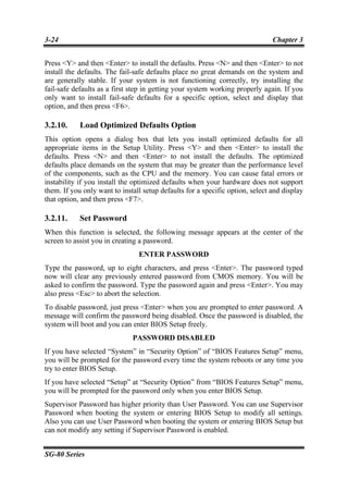 3-24                                                                           Chapter 3


Press <Y> and then <Enter> to install the defaults. Press <N> and then <Enter> to not
install the defaults. The fail-safe defaults place no great demands on the system and
are generally stable. If your system is not functioning correctly, try installing the
fail-safe defaults as a first step in getting your system working properly again. If you
only want to install fail-safe defaults for a specific option, select and display that
option, and then press <F6>.

3.2.10.     Load Optimized Defaults Option
This option opens a dialog box that lets you install optimized defaults for all
appropriate items in the Setup Utility. Press <Y> and then <Enter> to install the
defaults. Press <N> and then <Enter> to not install the defaults. The optimized
defaults place demands on the system that may be greater than the performance level
of the components, such as the CPU and the memory. You can cause fatal errors or
instability if you install the optimized defaults when your hardware does not support
them. If you only want to install setup defaults for a specific option, select and display
that option, and then press <F7>.

3.2.11.     Set Password
When this function is selected, the following message appears at the center of the
screen to assist you in creating a password.
                                ENTER PASSWORD
Type the password, up to eight characters, and press <Enter>. The password typed
now will clear any previously entered password from CMOS memory. You will be
asked to confirm the password. Type the password again and press <Enter>. You may
also press <Esc> to abort the selection.
To disable password, just press <Enter> when you are prompted to enter password. A
message will confirm the password being disabled. Once the password is disabled, the
system will boot and you can enter BIOS Setup freely.
                              PASSWORD DISABLED
If you have selected “System” in “Security Option” of “BIOS Features Setup” menu,
you will be prompted for the password every time the system reboots or any time you
try to enter BIOS Setup.
If you have selected “Setup” at “Security Option” from “BIOS Features Setup” menu,
you will be prompted for the password only when you enter BIOS Setup.
Supervisor Password has higher priority than User Password. You can use Supervisor
Password when booting the system or entering BIOS Setup to modify all settings.
Also you can use User Password when booting the system or entering BIOS Setup but
can not modify any setting if Supervisor Password is enabled.


SG-80 Series
 