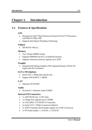 Introduction                                                                    1-1



Chapter 1.              Introduction

1.1. Features & Specifications
       CPU
        •      Designed for Intel® 90nm Pentium 4/Celeron D LGA775 Processors
               with 800/533 MHz FSB
        •      Supports Intel Hyper-Threading Technology
       Chipset
        •      SIS 661FX/ 964 (L)
       Memory
        •      Two 184-pin DIMM sockets
        •      Supports DDR400 non-ECC un-buffered memory
        •      Supports maximum memory capacity up to 2GB
       Graphic
        •      Integrated SIS Mirage Graphics GPU high performance 256-bit 3D
               engine and 2D Accelerator
       SATA 150 (Option)
        •      Serial ATA 1.5Gbps data transfer rate
        •      Support SW RAID 0/ 1/ JBOD
       LAN
        •      Onboard 10/100 PHY
       Audio
        •      On board 5.1 channels Audio CODEC
       Internal I/O Connectors
        •      1x AGP 8X/4X slot. 3x PCI slots
        •      1x Floppy Port supports up to 2.88MB
        •      2x Ultra DMA 133/100/66/33 Connectors
        •      2x Serial ATA 1.5Gbps Connectors (Option)
        •      2x USB 2.0 headers (Each header support two USB 2.0 devices)
        •      1x FP-Audio header, 1 x CD-IN, 1 x AUX-IN



                                                                    User’s Manual
 