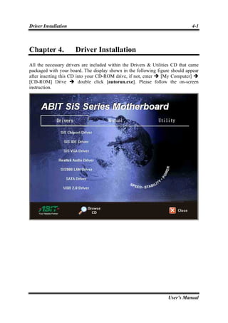 Driver Installation                                                           4-1



Chapter 4.            Driver Installation
All the necessary drivers are included within the Drivers & Utilities CD that came
packaged with your board. The display shown in the following figure should appear
after inserting this CD into your CD-ROM drive, if not, enter   [My Computer]
[CD-ROM] Drive           double click [autorun.exe]. Please follow the on-screen
instruction.




                                                                   User’s Manual
 