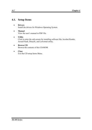4-2                                                                         Chapter 4



4.1. Setup Items
  •    Drivers
       Install the drivers for Windows Operating System.
  •    Manual
       View the user’s manual in PDF file.
  •    Utility
       Click to enter the sub-screen for installing software like Acrobat Reader,
       Award Flash, DirectX, and LoFormat utility.
  •    Browse CD
       Browse the contents of this CD-ROM.
  •    Close
       Exit the CD setup Items Menu.




SG-80 Series
 