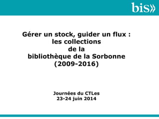 Gérer un stock, guider un flux :
les collections
de la
bibliothèque de la Sorbonne
(2009-2016)
Journées du CTLes
23-24 juin 2014
 