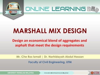 MARSHALL MIX DESIGN
Design an economical blend of aggregates and
asphalt that meet the design requirements
Mr. Che Ros Ismail | Dr. Norhidayah Abdul Hassan
Faculty of Civil Engineering, UTM
 
