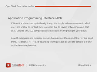 IRAN Community| OpenStack.ir
Application Programming Interface (API):
If OpenStack is not set up in the right way, it is simple to have scenarios in which
users are unable to contact their instances due to having only an incorrect DNS
alias. Despite this, EC2 compatibility can assist users migrating to your cloud.
As with databases and message queues, having more than one API server is a good
thing. Traditional HTTP load-balancing techniques can be used to achieve a highly
available nova-api service.
OpenStack Controller Nodes
 