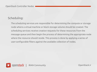 IRAN Community| OpenStack.ir
Scheduling:
●
The scheduling services are responsible for determining the compute or storage
node where a virtual machine or block storage volume should be created.
●
The scheduling services receive creation requests for these resources from the
message queue and then begin the process of determining the appropriate node
where the resource should reside.
●
This process is done by applying a series of user-configurable filters against the
available collection of nodes.
OpenStack Controller Nodes
 