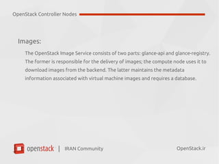 IRAN Community| OpenStack.ir
Images:
The OpenStack Image Service consists of two parts:
●
Glance-api
●
Glance-registry
✔
The former is responsible for the delivery of images; the compute node
uses it to download images from the backend.
✔
The latter maintains the metadata information associated with virtual
machine images and requires a database.
OpenStack Controller Nodes
 