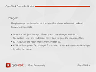 IRAN Community| OpenStack.ir
Images:
The glance-api part is an abstraction layer that allows a choice of backend.
Currently, it supports:
●
OpenStack Object Storage - Allows you to store images as objects.
●
File system - Uses any traditional file system to store the images as files.
●
S3 - Allows you to fetch images from Amazon S3.
●
HTTP - Allows you to fetch images from a web server.
OpenStack Controller Nodes
 