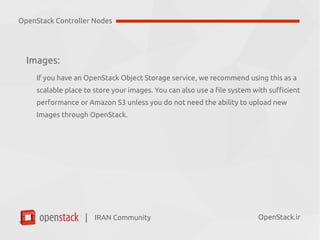 IRAN Community| OpenStack.ir
Images:
If you have an OpenStack Object Storage service, we recommend using this as a
scalable place to store your images. You can also use a file system with sufficient
performance or Amazon S3 unless you do not need the ability to upload new
Images through OpenStack.
OpenStack Controller Nodes
 