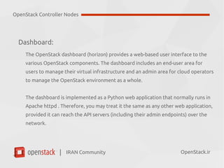 IRAN Community| OpenStack.ir
Dashboard:
The OpenStack dashboard (horizon) provides a web-based user interface to the
various OpenStack components. The dashboard includes:
●
End-user area (for users to manage their virtual infrastructure)
●
Admin area (for cloud operators to manage the OpenStack environment).
The dashboard is implemented as a Python web application that normally runs in
Apache httpd . Therefore, you may treat it the same as any other web application,
provided it can reach the API servers (including their admin endpoints) over the
network.
OpenStack Controller Nodes
 