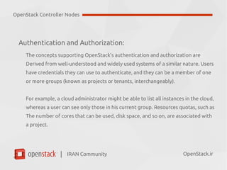 IRAN Community| OpenStack.ir
Authentication and Authorization:
The concepts supporting OpenStack’s authentication and authorization are
Derived from well-understood and widely used systems of a similar nature. Users
have credentials they can use to authenticate, and they can be a member of one
or more groups (known as projects or tenants, interchangeably).
For example, a cloud administrator might be able to list all instances in the cloud,
whereas a user can see only those in his current group. Resources quotas, such as
The number of cores that can be used, disk space, and so on, are associated with
a project.
OpenStack Controller Nodes
 
