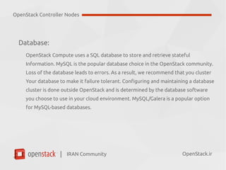 IRAN Community| OpenStack.ir
Database:
OpenStack Compute uses a SQL database to store and retrieve stateful
Information. MySQL is the popular database choice in the OpenStack community.
Loss of the database leads to errors. As a result, we recommend that you cluster
Your database to make it failure tolerant. Configuring and maintaining a database
cluster is done outside OpenStack and is determined by the database software
you choose to use in your cloud environment. MySQL/Galera is a popular option
for MySQL-based databases.
OpenStack Controller Nodes
 