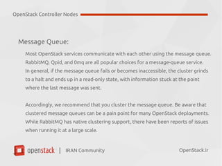 IRAN Community| OpenStack.ir
Message Queue:
Most OpenStack services communicate with each other using the message queue.
Popular choices for a message-queue service are:
●
RabbitMQ
●
Qpid
●
0mq
In general, if the message queue fails or becomes inaccessible, the cluster grinds
to a halt and ends up in a read-only state, with information stuck at the point
where the last message was sent.
OpenStack Controller Nodes
 