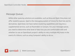IRAN Community| OpenStack.ir
Message Queue:
●
RabbitMQ has native clustering support, there have been reports of issues
when running it at a large scale.
●
Qpid is the messaging system of choice for Red Hat and its derivatives.
●
Qpid does not have native clustering capabilities and requires a supplemental
service, such as Pacemaker or Corsync.
●
0mq does not offer stateful queues.
Accordingly, we recommend that you cluster the message queue. Be aware that
clustered message queues can be a pain point for many OpenStack deployments.
OpenStack Controller Nodes
 