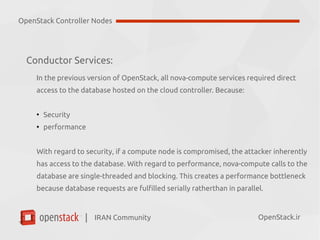 IRAN Community| OpenStack.ir
Conductor Services:
In the previous version of OpenStack, all nova-compute services required direct
access to the database hosted on the cloud controller. Because:
●
Security
●
performance
With regard to security, if a compute node is compromised, the attacker inherently
has access to the database.
With regard to performance, nova-compute calls to the database are
single-threaded and blocking. This creates a performance bottleneck because
database requests are fulfilled serially ratherthan in parallel.
OpenStack Controller Nodes
 
