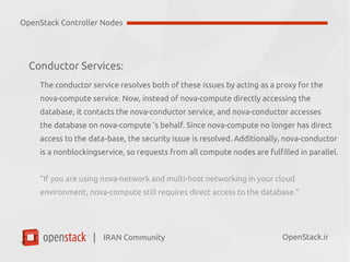 IRAN Community| OpenStack.ir
Conductor Services:
The conductor service resolves both of these issues by acting as a proxy for the
nova-compute service. Now, instead of nova-compute directly accessing the
database, it contacts the nova-conductor service, and nova-conductor accesses
the database on nova-compute ’s behalf. Since nova-compute no longer has direct
access to the data base, the security issue is resolved. Additionally, nova-conductor‐
is a nonblockingservice, so requests from all compute nodes are fulfilled in parallel.
“If you are using nova-network and multi-host networking in your cloud
environment, nova-compute still requires direct access to the database.”
OpenStack Controller Nodes
 