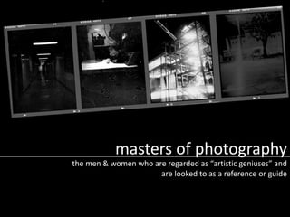 masters of photography
the men & women who are regarded as “artistic geniuses” and
are looked to as a reference or guide
 