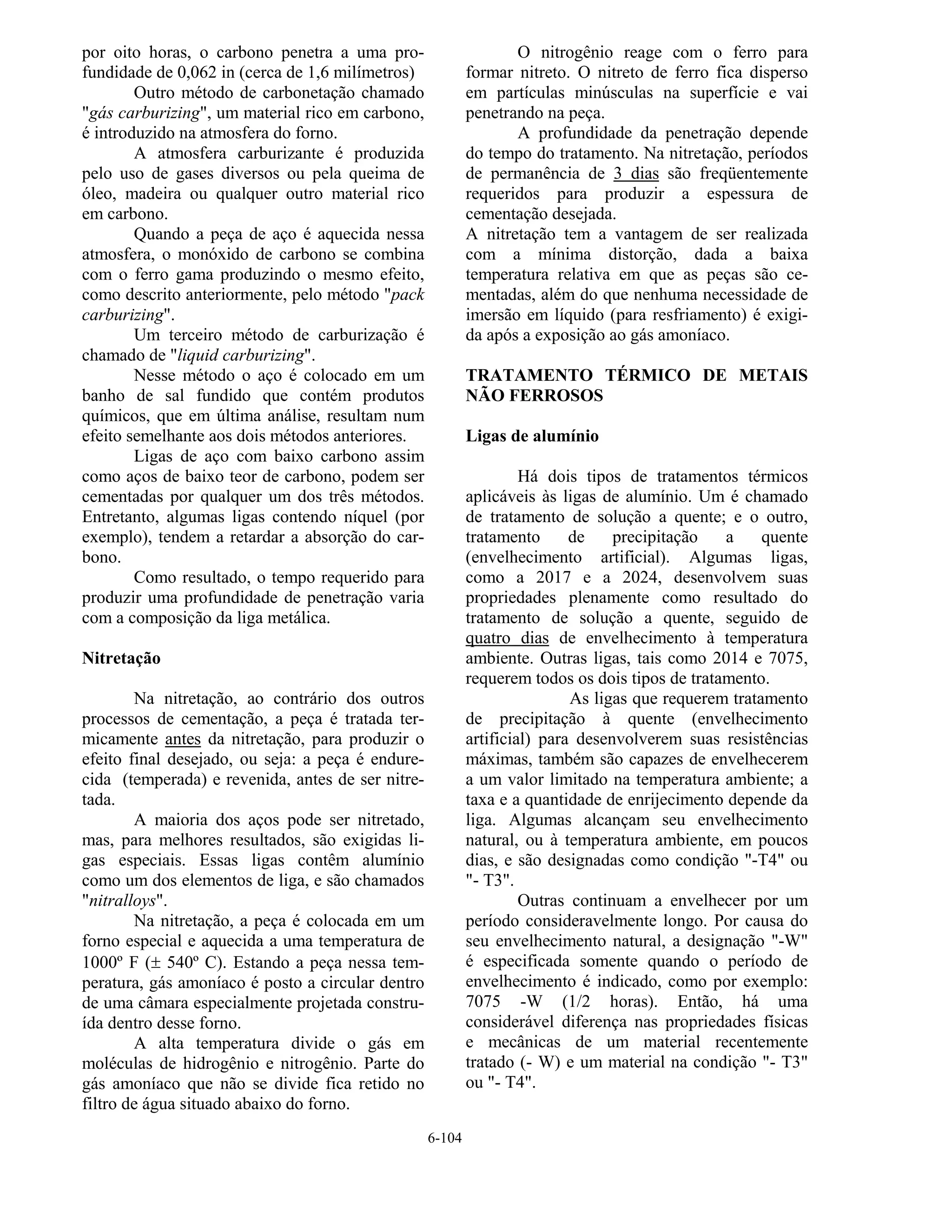 6-104
por oito horas, o carbono penetra a uma pro-
fundidade de 0,062 in (cerca de 1,6 milímetros)
Outro método de carbonetação chamado
"gás carburizing", um material rico em carbono,
é introduzido na atmosfera do forno.
A atmosfera carburizante é produzida
pelo uso de gases diversos ou pela queima de
óleo, madeira ou qualquer outro material rico
em carbono.
Quando a peça de aço é aquecida nessa
atmosfera, o monóxido de carbono se combina
com o ferro gama produzindo o mesmo efeito,
como descrito anteriormente, pelo método "pack
carburizing".
Um terceiro método de carburização é
chamado de "liquid carburizing".
Nesse método o aço é colocado em um
banho de sal fundido que contém produtos
químicos, que em última análise, resultam num
efeito semelhante aos dois métodos anteriores.
Ligas de aço com baixo carbono assim
como aços de baixo teor de carbono, podem ser
cementadas por qualquer um dos três métodos.
Entretanto, algumas ligas contendo níquel (por
exemplo), tendem a retardar a absorção do car-
bono.
Como resultado, o tempo requerido para
produzir uma profundidade de penetração varia
com a composição da liga metálica.
Nitretação
Na nitretação, ao contrário dos outros
processos de cementação, a peça é tratada ter-
micamente antes da nitretação, para produzir o
efeito final desejado, ou seja: a peça é endure-
cida (temperada) e revenida, antes de ser nitre-
tada.
A maioria dos aços pode ser nitretado,
mas, para melhores resultados, são exigidas li-
gas especiais. Essas ligas contêm alumínio
como um dos elementos de liga, e são chamados
"nitralloys".
Na nitretação, a peça é colocada em um
forno especial e aquecida a uma temperatura de
1000º F (± 540º C). Estando a peça nessa tem-
peratura, gás amoníaco é posto a circular dentro
de uma câmara especialmente projetada constru-
ída dentro desse forno.
A alta temperatura divide o gás em
moléculas de hidrogênio e nitrogênio. Parte do
gás amoníaco que não se divide fica retido no
filtro de água situado abaixo do forno.
O nitrogênio reage com o ferro para
formar nitreto. O nitreto de ferro fica disperso
em partículas minúsculas na superfície e vai
penetrando na peça.
A profundidade da penetração depende
do tempo do tratamento. Na nitretação, períodos
de permanência de 3 dias são freqüentemente
requeridos para produzir a espessura de
cementação desejada.
A nitretação tem a vantagem de ser realizada
com a mínima distorção, dada a baixa
temperatura relativa em que as peças são ce-
mentadas, além do que nenhuma necessidade de
imersão em líquido (para resfriamento) é exigi-
da após a exposição ao gás amoníaco.
TRATAMENTO TÉRMICO DE METAIS
NÃO FERROSOS
Ligas de alumínio
Há dois tipos de tratamentos térmicos
aplicáveis às ligas de alumínio. Um é chamado
de tratamento de solução a quente; e o outro,
tratamento de precipitação a quente
(envelhecimento artificial). Algumas ligas,
como a 2017 e a 2024, desenvolvem suas
propriedades plenamente como resultado do
tratamento de solução a quente, seguido de
quatro dias de envelhecimento à temperatura
ambiente. Outras ligas, tais como 2014 e 7075,
requerem todos os dois tipos de tratamento.
As ligas que requerem tratamento
de precipitação à quente (envelhecimento
artificial) para desenvolverem suas resistências
máximas, também são capazes de envelhecerem
a um valor limitado na temperatura ambiente; a
taxa e a quantidade de enrijecimento depende da
liga. Algumas alcançam seu envelhecimento
natural, ou à temperatura ambiente, em poucos
dias, e são designadas como condição "-T4" ou
"- T3".
Outras continuam a envelhecer por um
período consideravelmente longo. Por causa do
seu envelhecimento natural, a designação "-W"
é especificada somente quando o período de
envelhecimento é indicado, como por exemplo:
7075 -W (1/2 horas). Então, há uma
considerável diferença nas propriedades físicas
e mecânicas de um material recentemente
tratado (- W) e um material na condição "- T3"
ou "- T4".
 