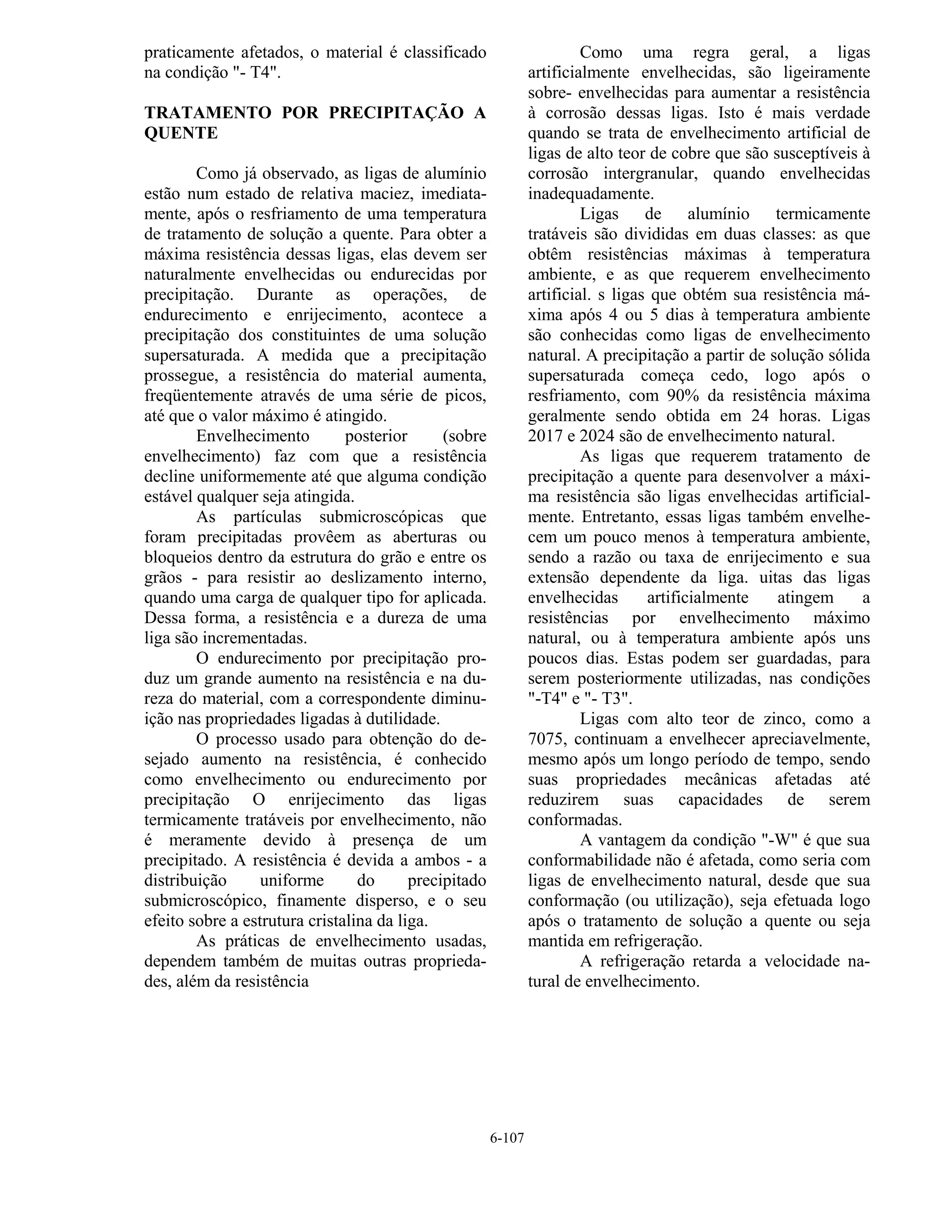 6-107
praticamente afetados, o material é classificado
na condição "- T4".
TRATAMENTO POR PRECIPITAÇÃO A
QUENTE
Como já observado, as ligas de alumínio
estão num estado de relativa maciez, imediata-
mente, após o resfriamento de uma temperatura
de tratamento de solução a quente. Para obter a
máxima resistência dessas ligas, elas devem ser
naturalmente envelhecidas ou endurecidas por
precipitação. Durante as operações, de
endurecimento e enrijecimento, acontece a
precipitação dos constituintes de uma solução
supersaturada. A medida que a precipitação
prossegue, a resistência do material aumenta,
freqüentemente através de uma série de picos,
até que o valor máximo é atingido.
Envelhecimento posterior (sobre
envelhecimento) faz com que a resistência
decline uniformemente até que alguma condição
estável qualquer seja atingida.
As partículas submicroscópicas que
foram precipitadas provêem as aberturas ou
bloqueios dentro da estrutura do grão e entre os
grãos - para resistir ao deslizamento interno,
quando uma carga de qualquer tipo for aplicada.
Dessa forma, a resistência e a dureza de uma
liga são incrementadas.
O endurecimento por precipitação pro-
duz um grande aumento na resistência e na du-
reza do material, com a correspondente diminu-
ição nas propriedades ligadas à dutilidade.
O processo usado para obtenção do de-
sejado aumento na resistência, é conhecido
como envelhecimento ou endurecimento por
precipitação O enrijecimento das ligas
termicamente tratáveis por envelhecimento, não
é meramente devido à presença de um
precipitado. A resistência é devida a ambos - a
distribuição uniforme do precipitado
submicroscópico, finamente disperso, e o seu
efeito sobre a estrutura cristalina da liga.
As práticas de envelhecimento usadas,
dependem também de muitas outras proprieda-
des, além da resistência
Como uma regra geral, a ligas
artificialmente envelhecidas, são ligeiramente
sobre- envelhecidas para aumentar a resistência
à corrosão dessas ligas. Isto é mais verdade
quando se trata de envelhecimento artificial de
ligas de alto teor de cobre que são susceptíveis à
corrosão intergranular, quando envelhecidas
inadequadamente.
Ligas de alumínio termicamente
tratáveis são divididas em duas classes: as que
obtêm resistências máximas à temperatura
ambiente, e as que requerem envelhecimento
artificial. s ligas que obtém sua resistência má-
xima após 4 ou 5 dias à temperatura ambiente
são conhecidas como ligas de envelhecimento
natural. A precipitação a partir de solução sólida
supersaturada começa cedo, logo após o
resfriamento, com 90% da resistência máxima
geralmente sendo obtida em 24 horas. Ligas
2017 e 2024 são de envelhecimento natural.
As ligas que requerem tratamento de
precipitação a quente para desenvolver a máxi-
ma resistência são ligas envelhecidas artificial-
mente. Entretanto, essas ligas também envelhe-
cem um pouco menos à temperatura ambiente,
sendo a razão ou taxa de enrijecimento e sua
extensão dependente da liga. uitas das ligas
envelhecidas artificialmente atingem a
resistências por envelhecimento máximo
natural, ou à temperatura ambiente após uns
poucos dias. Estas podem ser guardadas, para
serem posteriormente utilizadas, nas condições
"-T4" e "- T3".
Ligas com alto teor de zinco, como a
7075, continuam a envelhecer apreciavelmente,
mesmo após um longo período de tempo, sendo
suas propriedades mecânicas afetadas até
reduzirem suas capacidades de serem
conformadas.
A vantagem da condição "-W" é que sua
conformabilidade não é afetada, como seria com
ligas de envelhecimento natural, desde que sua
conformação (ou utilização), seja efetuada logo
após o tratamento de solução a quente ou seja
mantida em refrigeração.
A refrigeração retarda a velocidade na-
tural de envelhecimento.
 