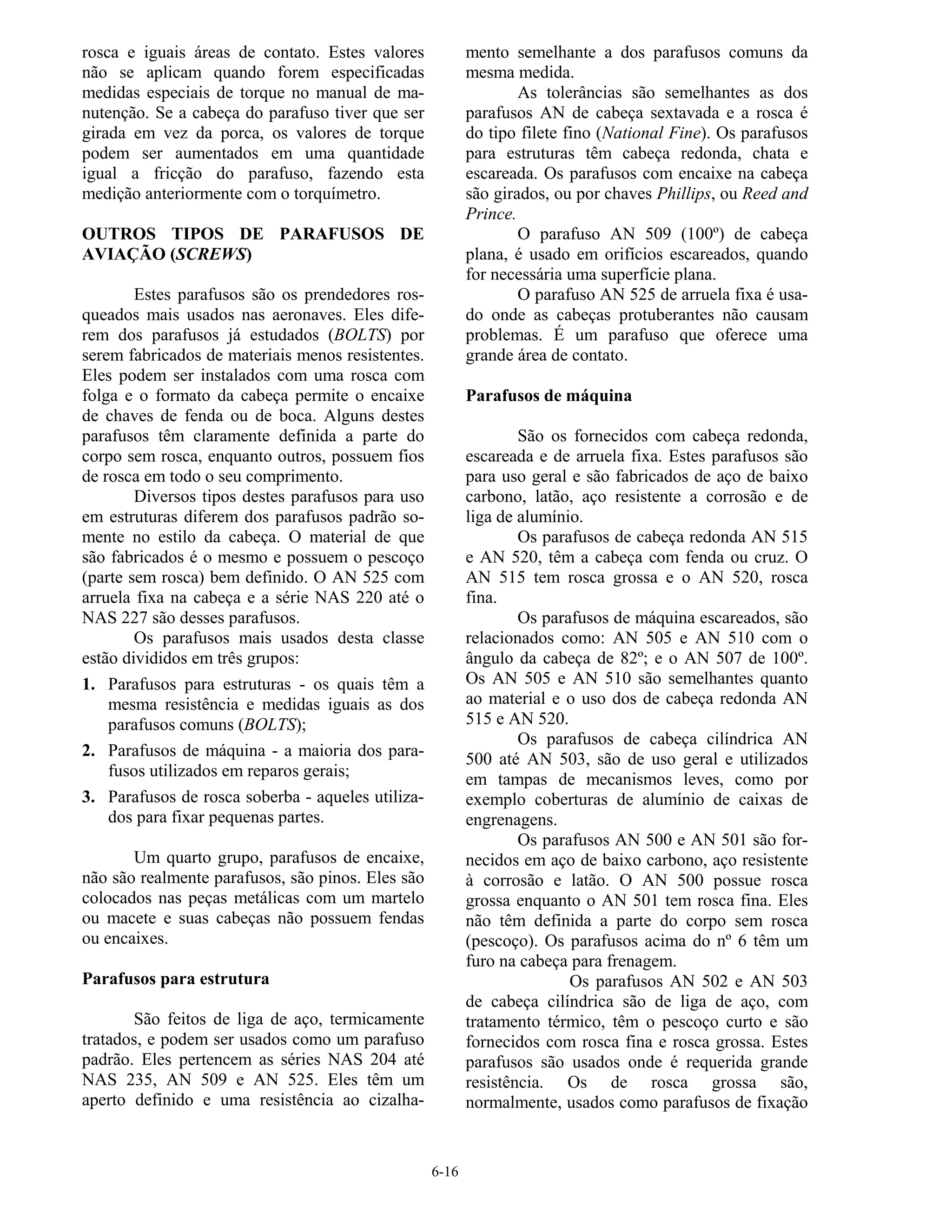 6-16
rosca e iguais áreas de contato. Estes valores
não se aplicam quando forem especificadas
medidas especiais de torque no manual de ma-
nutenção. Se a cabeça do parafuso tiver que ser
girada em vez da porca, os valores de torque
podem ser aumentados em uma quantidade
igual a fricção do parafuso, fazendo esta
medição anteriormente com o torquímetro.
OUTROS TIPOS DE PARAFUSOS DE
AVIAÇÃO (SCREWS)
Estes parafusos são os prendedores ros-
queados mais usados nas aeronaves. Eles dife-
rem dos parafusos já estudados (BOLTS) por
serem fabricados de materiais menos resistentes.
Eles podem ser instalados com uma rosca com
folga e o formato da cabeça permite o encaixe
de chaves de fenda ou de boca. Alguns destes
parafusos têm claramente definida a parte do
corpo sem rosca, enquanto outros, possuem fios
de rosca em todo o seu comprimento.
Diversos tipos destes parafusos para uso
em estruturas diferem dos parafusos padrão so-
mente no estilo da cabeça. O material de que
são fabricados é o mesmo e possuem o pescoço
(parte sem rosca) bem definido. O AN 525 com
arruela fixa na cabeça e a série NAS 220 até o
NAS 227 são desses parafusos.
Os parafusos mais usados desta classe
estão divididos em três grupos:
1. Parafusos para estruturas - os quais têm a
mesma resistência e medidas iguais as dos
parafusos comuns (BOLTS);
2. Parafusos de máquina - a maioria dos para-
fusos utilizados em reparos gerais;
3. Parafusos de rosca soberba - aqueles utiliza-
dos para fixar pequenas partes.
Um quarto grupo, parafusos de encaixe,
não são realmente parafusos, são pinos. Eles são
colocados nas peças metálicas com um martelo
ou macete e suas cabeças não possuem fendas
ou encaixes.
Parafusos para estrutura
São feitos de liga de aço, termicamente
tratados, e podem ser usados como um parafuso
padrão. Eles pertencem as séries NAS 204 até
NAS 235, AN 509 e AN 525. Eles têm um
aperto definido e uma resistência ao cizalha-
mento semelhante a dos parafusos comuns da
mesma medida.
As tolerâncias são semelhantes as dos
parafusos AN de cabeça sextavada e a rosca é
do tipo filete fino (National Fine). Os parafusos
para estruturas têm cabeça redonda, chata e
escareada. Os parafusos com encaixe na cabeça
são girados, ou por chaves Phillips, ou Reed and
Prince.
O parafuso AN 509 (100º) de cabeça
plana, é usado em orifícios escareados, quando
for necessária uma superfície plana.
O parafuso AN 525 de arruela fixa é usa-
do onde as cabeças protuberantes não causam
problemas. É um parafuso que oferece uma
grande área de contato.
Parafusos de máquina
São os fornecidos com cabeça redonda,
escareada e de arruela fixa. Estes parafusos são
para uso geral e são fabricados de aço de baixo
carbono, latão, aço resistente a corrosão e de
liga de alumínio.
Os parafusos de cabeça redonda AN 515
e AN 520, têm a cabeça com fenda ou cruz. O
AN 515 tem rosca grossa e o AN 520, rosca
fina.
Os parafusos de máquina escareados, são
relacionados como: AN 505 e AN 510 com o
ângulo da cabeça de 82º; e o AN 507 de 100º.
Os AN 505 e AN 510 são semelhantes quanto
ao material e o uso dos de cabeça redonda AN
515 e AN 520.
Os parafusos de cabeça cilíndrica AN
500 até AN 503, são de uso geral e utilizados
em tampas de mecanismos leves, como por
exemplo coberturas de alumínio de caixas de
engrenagens.
Os parafusos AN 500 e AN 501 são for-
necidos em aço de baixo carbono, aço resistente
à corrosão e latão. O AN 500 possue rosca
grossa enquanto o AN 501 tem rosca fina. Eles
não têm definida a parte do corpo sem rosca
(pescoço). Os parafusos acima do nº 6 têm um
furo na cabeça para frenagem.
Os parafusos AN 502 e AN 503
de cabeça cilíndrica são de liga de aço, com
tratamento térmico, têm o pescoço curto e são
fornecidos com rosca fina e rosca grossa. Estes
parafusos são usados onde é requerida grande
resistência. Os de rosca grossa são,
normalmente, usados como parafusos de fixação
 