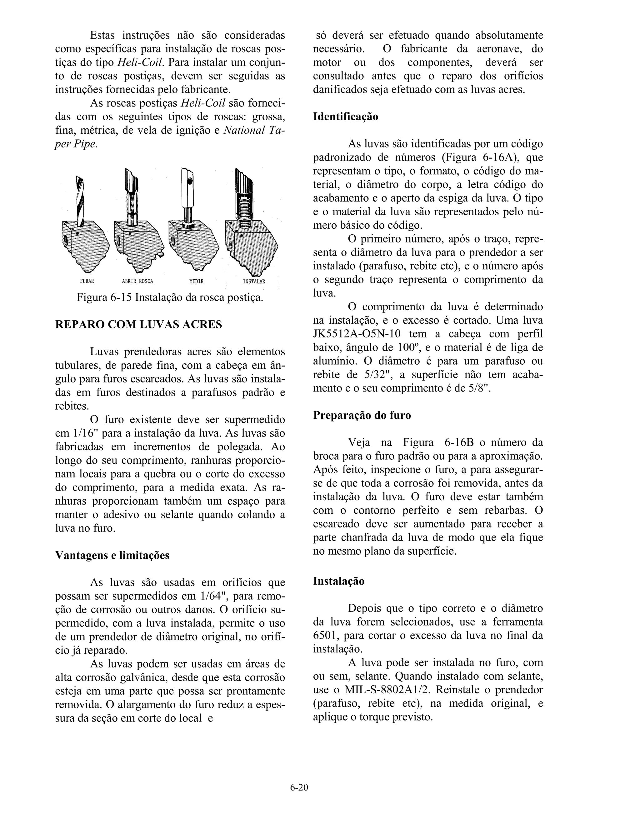 6-20
Estas instruções não são consideradas
como específicas para instalação de roscas pos-
tiças do tipo Heli-Coil. Para instalar um conjun-
to de roscas postiças, devem ser seguidas as
instruções fornecidas pelo fabricante.
As roscas postiças Heli-Coil são forneci-
das com os seguintes tipos de roscas: grossa,
fina, métrica, de vela de ignição e National Ta-
per Pipe.
Figura 6-15 Instalação da rosca postiça.
REPARO COM LUVAS ACRES
Luvas prendedoras acres são elementos
tubulares, de parede fina, com a cabeça em ân-
gulo para furos escareados. As luvas são instala-
das em furos destinados a parafusos padrão e
rebites.
O furo existente deve ser supermedido
em 1/16" para a instalação da luva. As luvas são
fabricadas em incrementos de polegada. Ao
longo do seu comprimento, ranhuras proporcio-
nam locais para a quebra ou o corte do excesso
do comprimento, para a medida exata. As ra-
nhuras proporcionam também um espaço para
manter o adesivo ou selante quando colando a
luva no furo.
Vantagens e limitações
As luvas são usadas em orifícios que
possam ser supermedidos em 1/64", para remo-
ção de corrosão ou outros danos. O orifício su-
permedido, com a luva instalada, permite o uso
de um prendedor de diâmetro original, no orifí-
cio já reparado.
As luvas podem ser usadas em áreas de
alta corrosão galvânica, desde que esta corrosão
esteja em uma parte que possa ser prontamente
removida. O alargamento do furo reduz a espes-
sura da seção em corte do local e
só deverá ser efetuado quando absolutamente
necessário. O fabricante da aeronave, do
motor ou dos componentes, deverá ser
consultado antes que o reparo dos orifícios
danificados seja efetuado com as luvas acres.
Identificação
As luvas são identificadas por um código
padronizado de números (Figura 6-16A), que
representam o tipo, o formato, o código do ma-
terial, o diâmetro do corpo, a letra código do
acabamento e o aperto da espiga da luva. O tipo
e o material da luva são representados pelo nú-
mero básico do código.
O primeiro número, após o traço, repre-
senta o diâmetro da luva para o prendedor a ser
instalado (parafuso, rebite etc), e o número após
o segundo traço representa o comprimento da
luva.
O comprimento da luva é determinado
na instalação, e o excesso é cortado. Uma luva
JK5512A-O5N-10 tem a cabeça com perfil
baixo, ângulo de 100º, e o material é de liga de
alumínio. O diâmetro é para um parafuso ou
rebite de 5/32", a superfície não tem acaba-
mento e o seu comprimento é de 5/8".
Preparação do furo
Veja na Figura 6-16B o número da
broca para o furo padrão ou para a aproximação.
Após feito, inspecione o furo, a para assegurar-
se de que toda a corrosão foi removida, antes da
instalação da luva. O furo deve estar também
com o contorno perfeito e sem rebarbas. O
escareado deve ser aumentado para receber a
parte chanfrada da luva de modo que ela fique
no mesmo plano da superfície.
Instalação
Depois que o tipo correto e o diâmetro
da luva forem selecionados, use a ferramenta
6501, para cortar o excesso da luva no final da
instalação.
A luva pode ser instalada no furo, com
ou sem, selante. Quando instalado com selante,
use o MIL-S-8802A1/2. Reinstale o prendedor
(parafuso, rebite etc), na medida original, e
aplique o torque previsto.
 