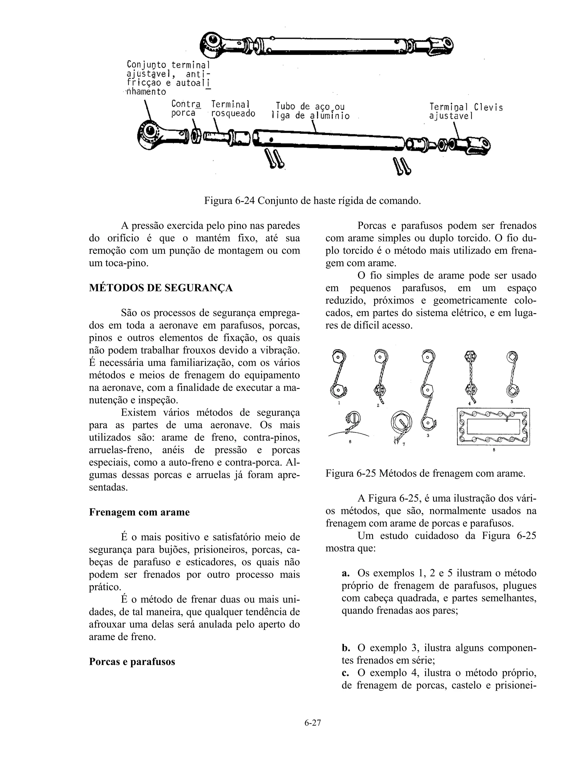 6-27
Figura 6-24 Conjunto de haste rígida de comando.
A pressão exercida pelo pino nas paredes
do orifício é que o mantém fixo, até sua
remoção com um punção de montagem ou com
um toca-pino.
MÉTODOS DE SEGURANÇA
São os processos de segurança emprega-
dos em toda a aeronave em parafusos, porcas,
pinos e outros elementos de fixação, os quais
não podem trabalhar frouxos devido a vibração.
É necessária uma familiarização, com os vários
métodos e meios de frenagem do equipamento
na aeronave, com a finalidade de executar a ma-
nutenção e inspeção.
Existem vários métodos de segurança
para as partes de uma aeronave. Os mais
utilizados são: arame de freno, contra-pinos,
arruelas-freno, anéis de pressão e porcas
especiais, como a auto-freno e contra-porca. Al-
gumas dessas porcas e arruelas já foram apre-
sentadas.
Frenagem com arame
É o mais positivo e satisfatório meio de
segurança para bujões, prisioneiros, porcas, ca-
beças de parafuso e esticadores, os quais não
podem ser frenados por outro processo mais
prático.
É o método de frenar duas ou mais uni-
dades, de tal maneira, que qualquer tendência de
afrouxar uma delas será anulada pelo aperto do
arame de freno.
Porcas e parafusos
Porcas e parafusos podem ser frenados
com arame simples ou duplo torcido. O fio du-
plo torcido é o método mais utilizado em frena-
gem com arame.
O fio simples de arame pode ser usado
em pequenos parafusos, em um espaço
reduzido, próximos e geometricamente colo-
cados, em partes do sistema elétrico, e em luga-
res de difícil acesso.
Figura 6-25 Métodos de frenagem com arame.
A Figura 6-25, é uma ilustração dos vári-
os métodos, que são, normalmente usados na
frenagem com arame de porcas e parafusos.
Um estudo cuidadoso da Figura 6-25
mostra que:
a. Os exemplos 1, 2 e 5 ilustram o método
próprio de frenagem de parafusos, plugues
com cabeça quadrada, e partes semelhantes,
quando frenadas aos pares;
b. O exemplo 3, ilustra alguns componen-
tes frenados em série;
c. O exemplo 4, ilustra o método próprio,
de frenagem de porcas, castelo e prisionei-
 
