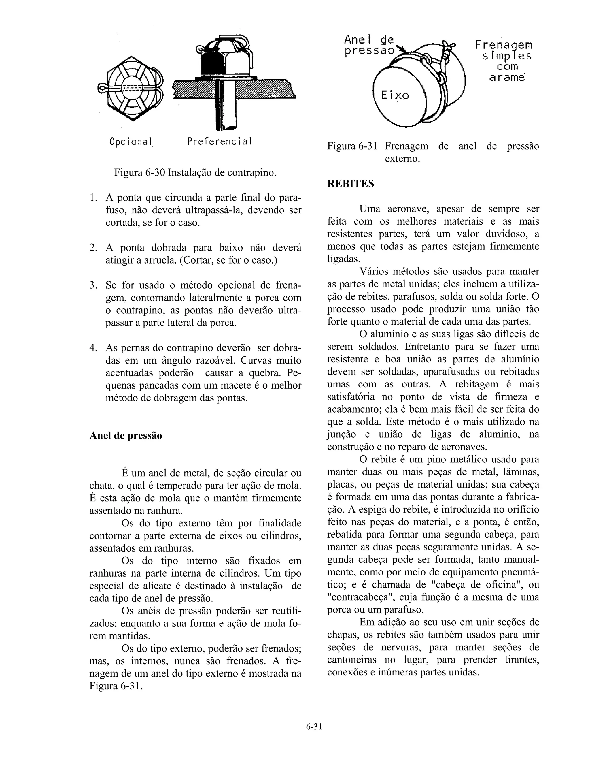 6-31
Figura 6-30 Instalação de contrapino.
1. A ponta que circunda a parte final do para-
fuso, não deverá ultrapassá-la, devendo ser
cortada, se for o caso.
2. A ponta dobrada para baixo não deverá
atingir a arruela. (Cortar, se for o caso.)
3. Se for usado o método opcional de frena-
gem, contornando lateralmente a porca com
o contrapino, as pontas não deverão ultra-
passar a parte lateral da porca.
4. As pernas do contrapino deverão ser dobra-
das em um ângulo razoável. Curvas muito
acentuadas poderão causar a quebra. Pe-
quenas pancadas com um macete é o melhor
método de dobragem das pontas.
Anel de pressão
É um anel de metal, de seção circular ou
chata, o qual é temperado para ter ação de mola.
É esta ação de mola que o mantém firmemente
assentado na ranhura.
Os do tipo externo têm por finalidade
contornar a parte externa de eixos ou cilindros,
assentados em ranhuras.
Os do tipo interno são fixados em
ranhuras na parte interna de cilindros. Um tipo
especial de alicate é destinado à instalação de
cada tipo de anel de pressão.
Os anéis de pressão poderão ser reutili-
zados; enquanto a sua forma e ação de mola fo-
rem mantidas.
Os do tipo externo, poderão ser frenados;
mas, os internos, nunca são frenados. A fre-
nagem de um anel do tipo externo é mostrada na
Figura 6-31.
Figura 6-31 Frenagem de anel de pressão
externo.
REBITES
Uma aeronave, apesar de sempre ser
feita com os melhores materiais e as mais
resistentes partes, terá um valor duvidoso, a
menos que todas as partes estejam firmemente
ligadas.
Vários métodos são usados para manter
as partes de metal unidas; eles incluem a utiliza-
ção de rebites, parafusos, solda ou solda forte. O
processo usado pode produzir uma união tão
forte quanto o material de cada uma das partes.
O alumínio e as suas ligas são difíceis de
serem soldados. Entretanto para se fazer uma
resistente e boa união as partes de alumínio
devem ser soldadas, aparafusadas ou rebitadas
umas com as outras. A rebitagem é mais
satisfatória no ponto de vista de firmeza e
acabamento; ela é bem mais fácil de ser feita do
que a solda. Este método é o mais utilizado na
junção e união de ligas de alumínio, na
construção e no reparo de aeronaves.
O rebite é um pino metálico usado para
manter duas ou mais peças de metal, lâminas,
placas, ou peças de material unidas; sua cabeça
é formada em uma das pontas durante a fabrica-
ção. A espiga do rebite, é introduzida no orifício
feito nas peças do material, e a ponta, é então,
rebatida para formar uma segunda cabeça, para
manter as duas peças seguramente unidas. A se-
gunda cabeça pode ser formada, tanto manual-
mente, como por meio de equipamento pneumá-
tico; e é chamada de "cabeça de oficina", ou
"contracabeça", cuja função é a mesma de uma
porca ou um parafuso.
Em adição ao seu uso em unir seções de
chapas, os rebites são também usados para unir
seções de nervuras, para manter seções de
cantoneiras no lugar, para prender tirantes,
conexões e inúmeras partes unidas.
 
