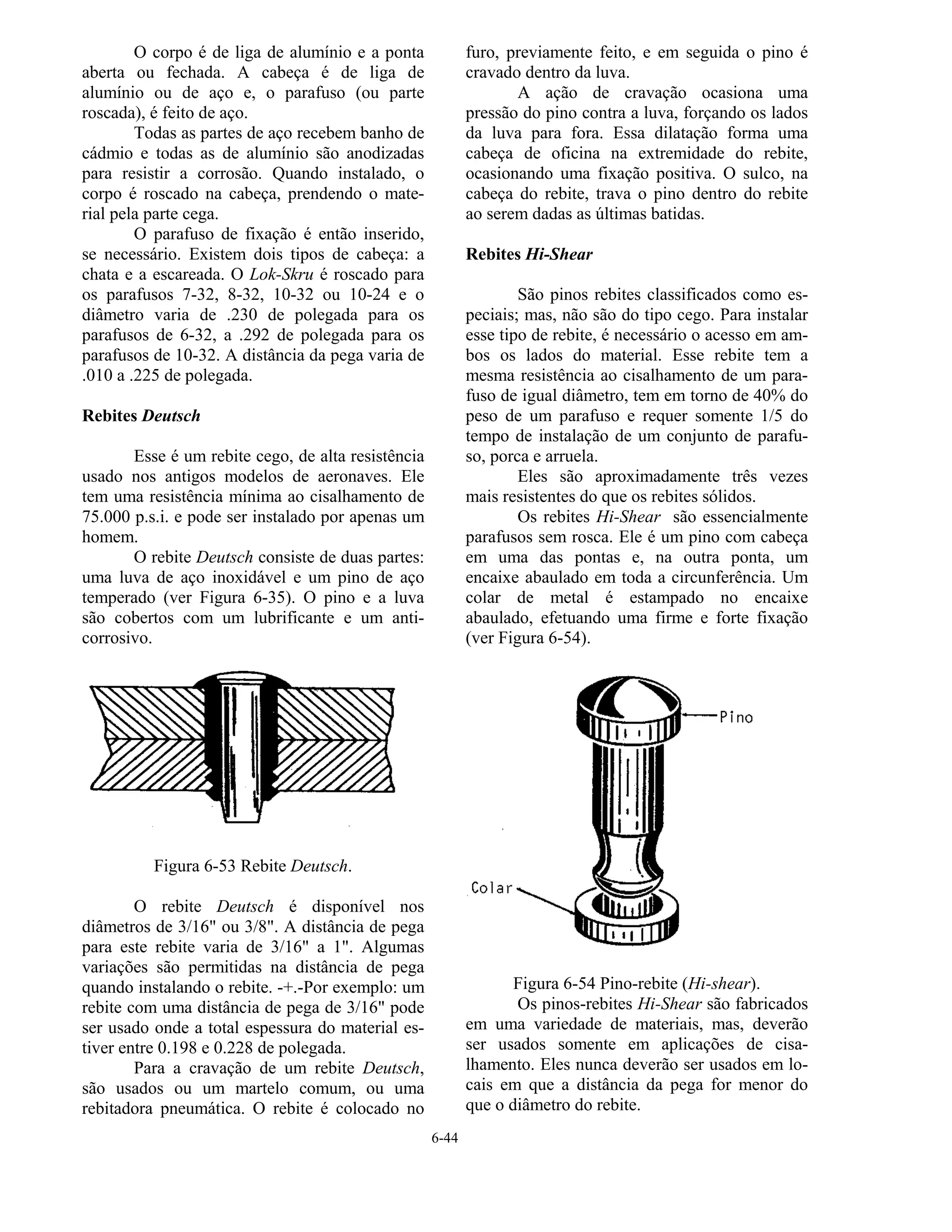 6-44
O corpo é de liga de alumínio e a ponta
aberta ou fechada. A cabeça é de liga de
alumínio ou de aço e, o parafuso (ou parte
roscada), é feito de aço.
Todas as partes de aço recebem banho de
cádmio e todas as de alumínio são anodizadas
para resistir a corrosão. Quando instalado, o
corpo é roscado na cabeça, prendendo o mate-
rial pela parte cega.
O parafuso de fixação é então inserido,
se necessário. Existem dois tipos de cabeça: a
chata e a escareada. O Lok-Skru é roscado para
os parafusos 7-32, 8-32, 10-32 ou 10-24 e o
diâmetro varia de .230 de polegada para os
parafusos de 6-32, a .292 de polegada para os
parafusos de 10-32. A distância da pega varia de
.010 a .225 de polegada.
Rebites Deutsch
Esse é um rebite cego, de alta resistência
usado nos antigos modelos de aeronaves. Ele
tem uma resistência mínima ao cisalhamento de
75.000 p.s.i. e pode ser instalado por apenas um
homem.
O rebite Deutsch consiste de duas partes:
uma luva de aço inoxidável e um pino de aço
temperado (ver Figura 6-35). O pino e a luva
são cobertos com um lubrificante e um anti-
corrosivo.
Figura 6-53 Rebite Deutsch.
O rebite Deutsch é disponível nos
diâmetros de 3/16" ou 3/8". A distância de pega
para este rebite varia de 3/16" a 1". Algumas
variações são permitidas na distância de pega
quando instalando o rebite. -+.-Por exemplo: um
rebite com uma distância de pega de 3/16" pode
ser usado onde a total espessura do material es-
tiver entre 0.198 e 0.228 de polegada.
Para a cravação de um rebite Deutsch,
são usados ou um martelo comum, ou uma
rebitadora pneumática. O rebite é colocado no
furo, previamente feito, e em seguida o pino é
cravado dentro da luva.
A ação de cravação ocasiona uma
pressão do pino contra a luva, forçando os lados
da luva para fora. Essa dilatação forma uma
cabeça de oficina na extremidade do rebite,
ocasionando uma fixação positiva. O sulco, na
cabeça do rebite, trava o pino dentro do rebite
ao serem dadas as últimas batidas.
Rebites Hi-Shear
São pinos rebites classificados como es-
peciais; mas, não são do tipo cego. Para instalar
esse tipo de rebite, é necessário o acesso em am-
bos os lados do material. Esse rebite tem a
mesma resistência ao cisalhamento de um para-
fuso de igual diâmetro, tem em torno de 40% do
peso de um parafuso e requer somente 1/5 do
tempo de instalação de um conjunto de parafu-
so, porca e arruela.
Eles são aproximadamente três vezes
mais resistentes do que os rebites sólidos.
Os rebites Hi-Shear são essencialmente
parafusos sem rosca. Ele é um pino com cabeça
em uma das pontas e, na outra ponta, um
encaixe abaulado em toda a circunferência. Um
colar de metal é estampado no encaixe
abaulado, efetuando uma firme e forte fixação
(ver Figura 6-54).
Figura 6-54 Pino-rebite (Hi-shear).
Os pinos-rebites Hi-Shear são fabricados
em uma variedade de materiais, mas, deverão
ser usados somente em aplicações de cisa-
lhamento. Eles nunca deverão ser usados em lo-
cais em que a distância da pega for menor do
que o diâmetro do rebite.
 
