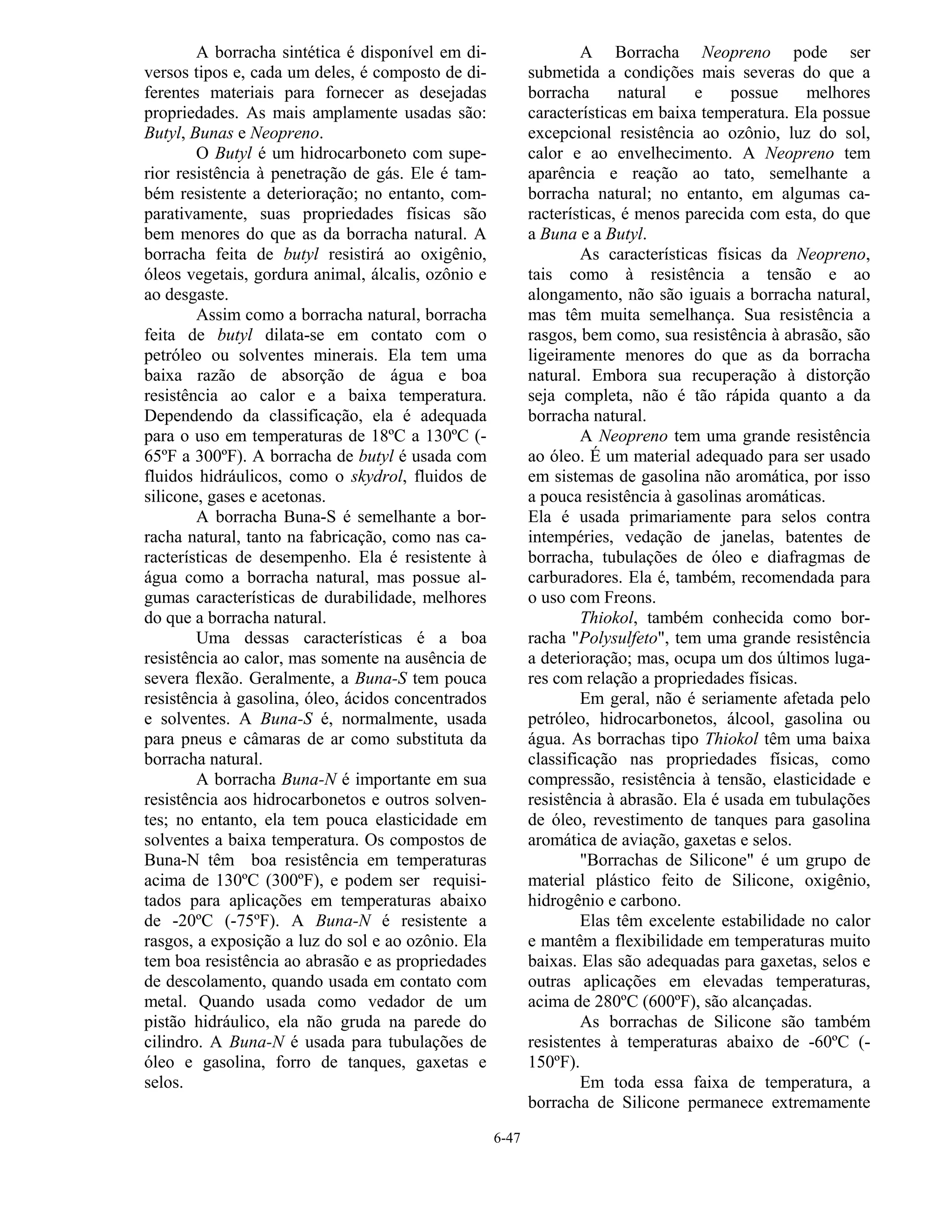 6-47
A borracha sintética é disponível em di-
versos tipos e, cada um deles, é composto de di-
ferentes materiais para fornecer as desejadas
propriedades. As mais amplamente usadas são:
Butyl, Bunas e Neopreno.
O Butyl é um hidrocarboneto com supe-
rior resistência à penetração de gás. Ele é tam-
bém resistente a deterioração; no entanto, com-
parativamente, suas propriedades físicas são
bem menores do que as da borracha natural. A
borracha feita de butyl resistirá ao oxigênio,
óleos vegetais, gordura animal, álcalis, ozônio e
ao desgaste.
Assim como a borracha natural, borracha
feita de butyl dilata-se em contato com o
petróleo ou solventes minerais. Ela tem uma
baixa razão de absorção de água e boa
resistência ao calor e a baixa temperatura.
Dependendo da classificação, ela é adequada
para o uso em temperaturas de 18ºC a 130ºC (-
65ºF a 300ºF). A borracha de butyl é usada com
fluidos hidráulicos, como o skydrol, fluidos de
silicone, gases e acetonas.
A borracha Buna-S é semelhante a bor-
racha natural, tanto na fabricação, como nas ca-
racterísticas de desempenho. Ela é resistente à
água como a borracha natural, mas possue al-
gumas características de durabilidade, melhores
do que a borracha natural.
Uma dessas características é a boa
resistência ao calor, mas somente na ausência de
severa flexão. Geralmente, a Buna-S tem pouca
resistência à gasolina, óleo, ácidos concentrados
e solventes. A Buna-S é, normalmente, usada
para pneus e câmaras de ar como substituta da
borracha natural.
A borracha Buna-N é importante em sua
resistência aos hidrocarbonetos e outros solven-
tes; no entanto, ela tem pouca elasticidade em
solventes a baixa temperatura. Os compostos de
Buna-N têm boa resistência em temperaturas
acima de 130ºC (300ºF), e podem ser requisi-
tados para aplicações em temperaturas abaixo
de -20ºC (-75ºF). A Buna-N é resistente a
rasgos, a exposição a luz do sol e ao ozônio. Ela
tem boa resistência ao abrasão e as propriedades
de descolamento, quando usada em contato com
metal. Quando usada como vedador de um
pistão hidráulico, ela não gruda na parede do
cilindro. A Buna-N é usada para tubulações de
óleo e gasolina, forro de tanques, gaxetas e
selos.
A Borracha Neopreno pode ser
submetida a condições mais severas do que a
borracha natural e possue melhores
características em baixa temperatura. Ela possue
excepcional resistência ao ozônio, luz do sol,
calor e ao envelhecimento. A Neopreno tem
aparência e reação ao tato, semelhante a
borracha natural; no entanto, em algumas ca-
racterísticas, é menos parecida com esta, do que
a Buna e a Butyl.
As características físicas da Neopreno,
tais como à resistência a tensão e ao
alongamento, não são iguais a borracha natural,
mas têm muita semelhança. Sua resistência a
rasgos, bem como, sua resistência à abrasão, são
ligeiramente menores do que as da borracha
natural. Embora sua recuperação à distorção
seja completa, não é tão rápida quanto a da
borracha natural.
A Neopreno tem uma grande resistência
ao óleo. É um material adequado para ser usado
em sistemas de gasolina não aromática, por isso
a pouca resistência à gasolinas aromáticas.
Ela é usada primariamente para selos contra
intempéries, vedação de janelas, batentes de
borracha, tubulações de óleo e diafragmas de
carburadores. Ela é, também, recomendada para
o uso com Freons.
Thiokol, também conhecida como bor-
racha "Polysulfeto", tem uma grande resistência
a deterioração; mas, ocupa um dos últimos luga-
res com relação a propriedades físicas.
Em geral, não é seriamente afetada pelo
petróleo, hidrocarbonetos, álcool, gasolina ou
água. As borrachas tipo Thiokol têm uma baixa
classificação nas propriedades físicas, como
compressão, resistência à tensão, elasticidade e
resistência à abrasão. Ela é usada em tubulações
de óleo, revestimento de tanques para gasolina
aromática de aviação, gaxetas e selos.
"Borrachas de Silicone" é um grupo de
material plástico feito de Silicone, oxigênio,
hidrogênio e carbono.
Elas têm excelente estabilidade no calor
e mantêm a flexibilidade em temperaturas muito
baixas. Elas são adequadas para gaxetas, selos e
outras aplicações em elevadas temperaturas,
acima de 280ºC (600ºF), são alcançadas.
As borrachas de Silicone são também
resistentes à temperaturas abaixo de -60ºC (-
150ºF).
Em toda essa faixa de temperatura, a
borracha de Silicone permanece extremamente
 
