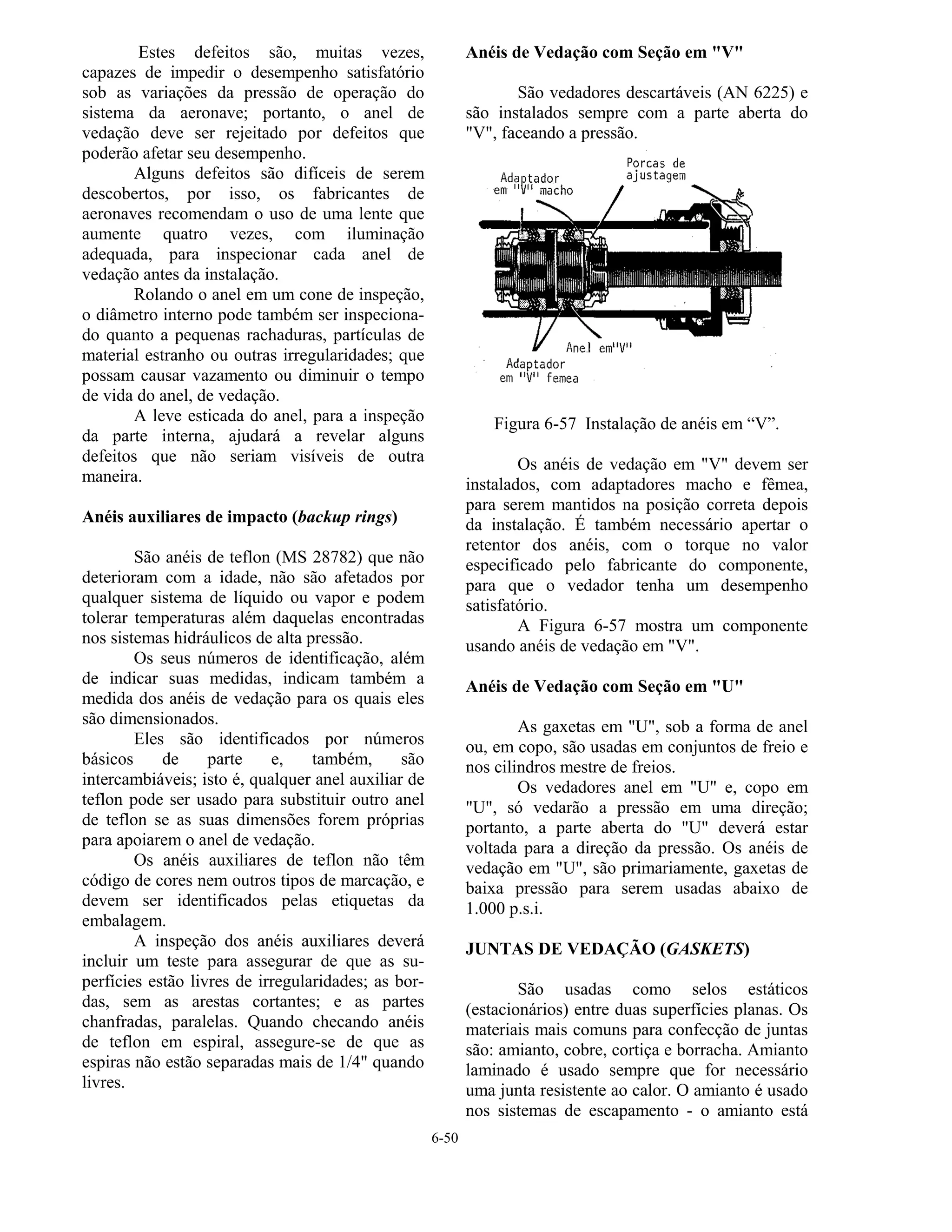 6-50
Estes defeitos são, muitas vezes,
capazes de impedir o desempenho satisfatório
sob as variações da pressão de operação do
sistema da aeronave; portanto, o anel de
vedação deve ser rejeitado por defeitos que
poderão afetar seu desempenho.
Alguns defeitos são difíceis de serem
descobertos, por isso, os fabricantes de
aeronaves recomendam o uso de uma lente que
aumente quatro vezes, com iluminação
adequada, para inspecionar cada anel de
vedação antes da instalação.
Rolando o anel em um cone de inspeção,
o diâmetro interno pode também ser inspeciona-
do quanto a pequenas rachaduras, partículas de
material estranho ou outras irregularidades; que
possam causar vazamento ou diminuir o tempo
de vida do anel, de vedação.
A leve esticada do anel, para a inspeção
da parte interna, ajudará a revelar alguns
defeitos que não seriam visíveis de outra
maneira.
Anéis auxiliares de impacto (backup rings)
São anéis de teflon (MS 28782) que não
deterioram com a idade, não são afetados por
qualquer sistema de líquido ou vapor e podem
tolerar temperaturas além daquelas encontradas
nos sistemas hidráulicos de alta pressão.
Os seus números de identificação, além
de indicar suas medidas, indicam também a
medida dos anéis de vedação para os quais eles
são dimensionados.
Eles são identificados por números
básicos de parte e, também, são
intercambiáveis; isto é, qualquer anel auxiliar de
teflon pode ser usado para substituir outro anel
de teflon se as suas dimensões forem próprias
para apoiarem o anel de vedação.
Os anéis auxiliares de teflon não têm
código de cores nem outros tipos de marcação, e
devem ser identificados pelas etiquetas da
embalagem.
A inspeção dos anéis auxiliares deverá
incluir um teste para assegurar de que as su-
perfícies estão livres de irregularidades; as bor-
das, sem as arestas cortantes; e as partes
chanfradas, paralelas. Quando checando anéis
de teflon em espiral, assegure-se de que as
espiras não estão separadas mais de 1/4" quando
livres.
Anéis de Vedação com Seção em "V"
São vedadores descartáveis (AN 6225) e
são instalados sempre com a parte aberta do
"V", faceando a pressão.
Figura 6-57 Instalação de anéis em “V”.
Os anéis de vedação em "V" devem ser
instalados, com adaptadores macho e fêmea,
para serem mantidos na posição correta depois
da instalação. É também necessário apertar o
retentor dos anéis, com o torque no valor
especificado pelo fabricante do componente,
para que o vedador tenha um desempenho
satisfatório.
A Figura 6-57 mostra um componente
usando anéis de vedação em "V".
Anéis de Vedação com Seção em "U"
As gaxetas em "U", sob a forma de anel
ou, em copo, são usadas em conjuntos de freio e
nos cilindros mestre de freios.
Os vedadores anel em "U" e, copo em
"U", só vedarão a pressão em uma direção;
portanto, a parte aberta do "U" deverá estar
voltada para a direção da pressão. Os anéis de
vedação em "U", são primariamente, gaxetas de
baixa pressão para serem usadas abaixo de
1.000 p.s.i.
JUNTAS DE VEDAÇÃO (GASKETS)
São usadas como selos estáticos
(estacionários) entre duas superfícies planas. Os
materiais mais comuns para confecção de juntas
são: amianto, cobre, cortiça e borracha. Amianto
laminado é usado sempre que for necessário
uma junta resistente ao calor. O amianto é usado
nos sistemas de escapamento - o amianto está
 