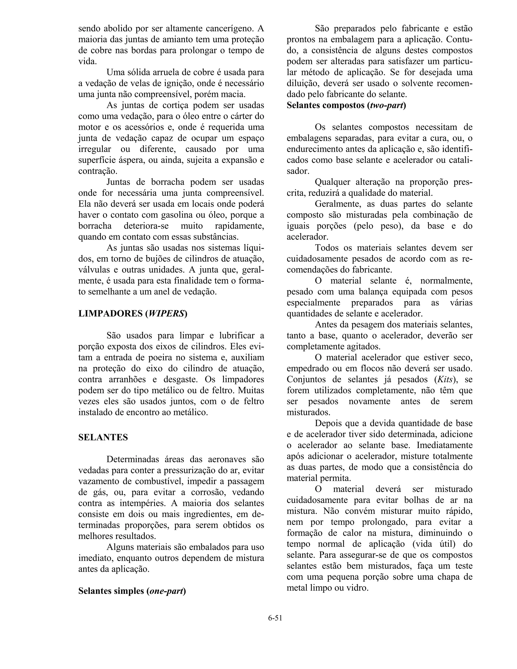 6-51
sendo abolido por ser altamente cancerígeno. A
maioria das juntas de amianto tem uma proteção
de cobre nas bordas para prolongar o tempo de
vida.
Uma sólida arruela de cobre é usada para
a vedação de velas de ignição, onde é necessário
uma junta não compreensível, porém macia.
As juntas de cortiça podem ser usadas
como uma vedação, para o óleo entre o cárter do
motor e os acessórios e, onde é requerida uma
junta de vedação capaz de ocupar um espaço
irregular ou diferente, causado por uma
superfície áspera, ou ainda, sujeita a expansão e
contração.
Juntas de borracha podem ser usadas
onde for necessária uma junta compreensível.
Ela não deverá ser usada em locais onde poderá
haver o contato com gasolina ou óleo, porque a
borracha deteriora-se muito rapidamente,
quando em contato com essas substâncias.
As juntas são usadas nos sistemas líqui-
dos, em torno de bujões de cilindros de atuação,
válvulas e outras unidades. A junta que, geral-
mente, é usada para esta finalidade tem o forma-
to semelhante a um anel de vedação.
LIMPADORES (WIPERS)
São usados para limpar e lubrificar a
porção exposta dos eixos de cilindros. Eles evi-
tam a entrada de poeira no sistema e, auxiliam
na proteção do eixo do cilindro de atuação,
contra arranhões e desgaste. Os limpadores
podem ser do tipo metálico ou de feltro. Muitas
vezes eles são usados juntos, com o de feltro
instalado de encontro ao metálico.
SELANTES
Determinadas áreas das aeronaves são
vedadas para conter a pressurização do ar, evitar
vazamento de combustível, impedir a passagem
de gás, ou, para evitar a corrosão, vedando
contra as intempéries. A maioria dos selantes
consiste em dois ou mais ingredientes, em de-
terminadas proporções, para serem obtidos os
melhores resultados.
Alguns materiais são embalados para uso
imediato, enquanto outros dependem de mistura
antes da aplicação.
Selantes simples (one-part)
São preparados pelo fabricante e estão
prontos na embalagem para a aplicação. Contu-
do, a consistência de alguns destes compostos
podem ser alteradas para satisfazer um particu-
lar método de aplicação. Se for desejada uma
diluição, deverá ser usado o solvente recomen-
dado pelo fabricante do selante.
Selantes compostos (two-part)
Os selantes compostos necessitam de
embalagens separadas, para evitar a cura, ou, o
endurecimento antes da aplicação e, são identifi-
cados como base selante e acelerador ou catali-
sador.
Qualquer alteração na proporção pres-
crita, reduzirá a qualidade do material.
Geralmente, as duas partes do selante
composto são misturadas pela combinação de
iguais porções (pelo peso), da base e do
acelerador.
Todos os materiais selantes devem ser
cuidadosamente pesados de acordo com as re-
comendações do fabricante.
O material selante é, normalmente,
pesado com uma balança equipada com pesos
especialmente preparados para as várias
quantidades de selante e acelerador.
Antes da pesagem dos materiais selantes,
tanto a base, quanto o acelerador, deverão ser
completamente agitados.
O material acelerador que estiver seco,
empedrado ou em flocos não deverá ser usado.
Conjuntos de selantes já pesados (Kits), se
forem utilizados completamente, não têm que
ser pesados novamente antes de serem
misturados.
Depois que a devida quantidade de base
e de acelerador tiver sido determinada, adicione
o acelerador ao selante base. Imediatamente
após adicionar o acelerador, misture totalmente
as duas partes, de modo que a consistência do
material permita.
O material deverá ser misturado
cuidadosamente para evitar bolhas de ar na
mistura. Não convém misturar muito rápido,
nem por tempo prolongado, para evitar a
formação de calor na mistura, diminuindo o
tempo normal de aplicação (vida útil) do
selante. Para assegurar-se de que os compostos
selantes estão bem misturados, faça um teste
com uma pequena porção sobre uma chapa de
metal limpo ou vidro.
 