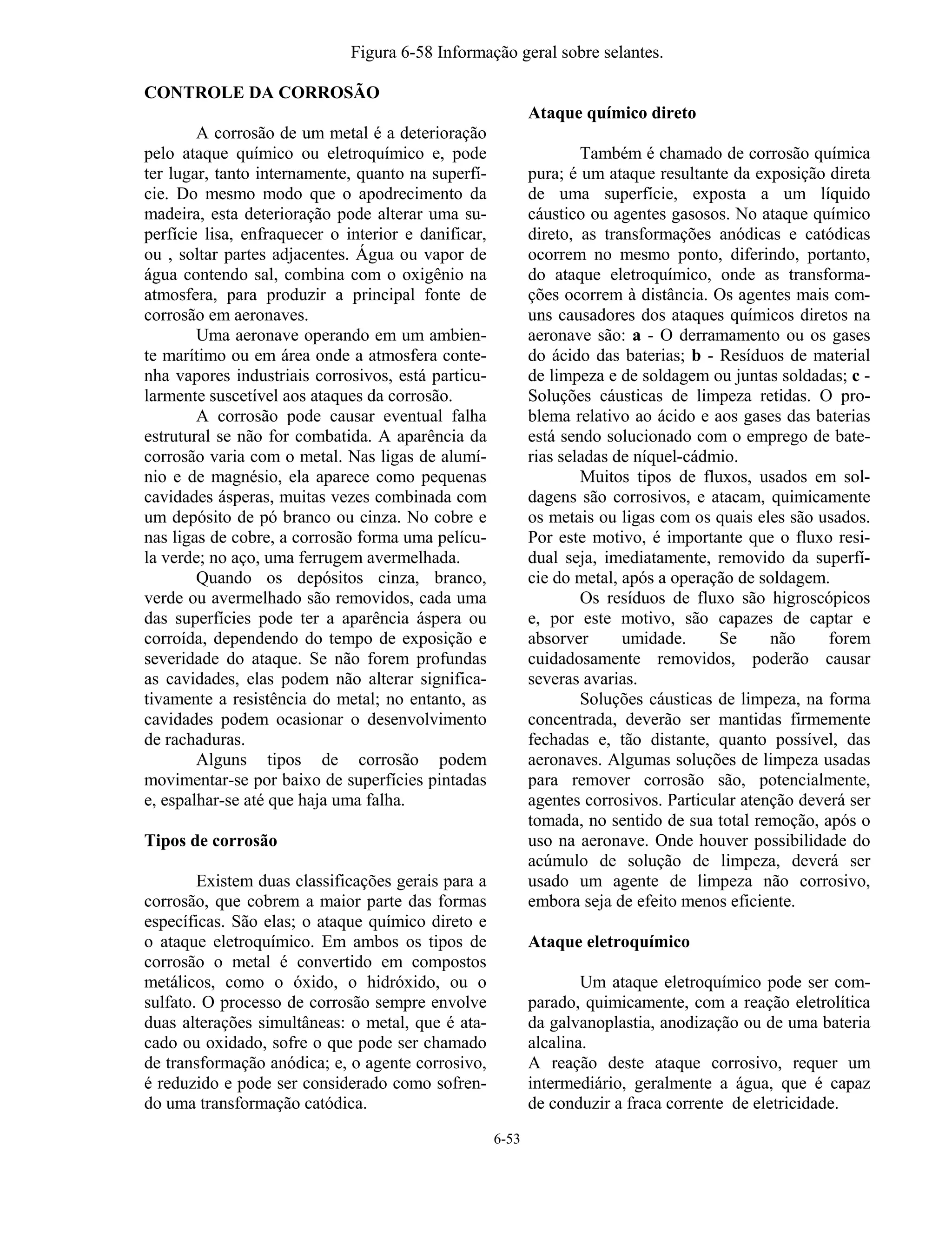 6-53
Figura 6-58 Informação geral sobre selantes.
CONTROLE DA CORROSÃO
A corrosão de um metal é a deterioração
pelo ataque químico ou eletroquímico e, pode
ter lugar, tanto internamente, quanto na superfí-
cie. Do mesmo modo que o apodrecimento da
madeira, esta deterioração pode alterar uma su-
perfície lisa, enfraquecer o interior e danificar,
ou , soltar partes adjacentes. Água ou vapor de
água contendo sal, combina com o oxigênio na
atmosfera, para produzir a principal fonte de
corrosão em aeronaves.
Uma aeronave operando em um ambien-
te marítimo ou em área onde a atmosfera conte-
nha vapores industriais corrosivos, está particu-
larmente suscetível aos ataques da corrosão.
A corrosão pode causar eventual falha
estrutural se não for combatida. A aparência da
corrosão varia com o metal. Nas ligas de alumí-
nio e de magnésio, ela aparece como pequenas
cavidades ásperas, muitas vezes combinada com
um depósito de pó branco ou cinza. No cobre e
nas ligas de cobre, a corrosão forma uma pelícu-
la verde; no aço, uma ferrugem avermelhada.
Quando os depósitos cinza, branco,
verde ou avermelhado são removidos, cada uma
das superfícies pode ter a aparência áspera ou
corroída, dependendo do tempo de exposição e
severidade do ataque. Se não forem profundas
as cavidades, elas podem não alterar significa-
tivamente a resistência do metal; no entanto, as
cavidades podem ocasionar o desenvolvimento
de rachaduras.
Alguns tipos de corrosão podem
movimentar-se por baixo de superfícies pintadas
e, espalhar-se até que haja uma falha.
Tipos de corrosão
Existem duas classificações gerais para a
corrosão, que cobrem a maior parte das formas
específicas. São elas; o ataque químico direto e
o ataque eletroquímico. Em ambos os tipos de
corrosão o metal é convertido em compostos
metálicos, como o óxido, o hidróxido, ou o
sulfato. O processo de corrosão sempre envolve
duas alterações simultâneas: o metal, que é ata-
cado ou oxidado, sofre o que pode ser chamado
de transformação anódica; e, o agente corrosivo,
é reduzido e pode ser considerado como sofren-
do uma transformação catódica.
Ataque químico direto
Também é chamado de corrosão química
pura; é um ataque resultante da exposição direta
de uma superfície, exposta a um líquido
cáustico ou agentes gasosos. No ataque químico
direto, as transformações anódicas e catódicas
ocorrem no mesmo ponto, diferindo, portanto,
do ataque eletroquímico, onde as transforma-
ções ocorrem à distância. Os agentes mais com-
uns causadores dos ataques químicos diretos na
aeronave são: a - O derramamento ou os gases
do ácido das baterias; b - Resíduos de material
de limpeza e de soldagem ou juntas soldadas; c -
Soluções cáusticas de limpeza retidas. O pro-
blema relativo ao ácido e aos gases das baterias
está sendo solucionado com o emprego de bate-
rias seladas de níquel-cádmio.
Muitos tipos de fluxos, usados em sol-
dagens são corrosivos, e atacam, quimicamente
os metais ou ligas com os quais eles são usados.
Por este motivo, é importante que o fluxo resi-
dual seja, imediatamente, removido da superfí-
cie do metal, após a operação de soldagem.
Os resíduos de fluxo são higroscópicos
e, por este motivo, são capazes de captar e
absorver umidade. Se não forem
cuidadosamente removidos, poderão causar
severas avarias.
Soluções cáusticas de limpeza, na forma
concentrada, deverão ser mantidas firmemente
fechadas e, tão distante, quanto possível, das
aeronaves. Algumas soluções de limpeza usadas
para remover corrosão são, potencialmente,
agentes corrosivos. Particular atenção deverá ser
tomada, no sentido de sua total remoção, após o
uso na aeronave. Onde houver possibilidade do
acúmulo de solução de limpeza, deverá ser
usado um agente de limpeza não corrosivo,
embora seja de efeito menos eficiente.
Ataque eletroquímico
Um ataque eletroquímico pode ser com-
parado, quimicamente, com a reação eletrolítica
da galvanoplastia, anodização ou de uma bateria
alcalina.
A reação deste ataque corrosivo, requer um
intermediário, geralmente a água, que é capaz
de conduzir a fraca corrente de eletricidade.
 