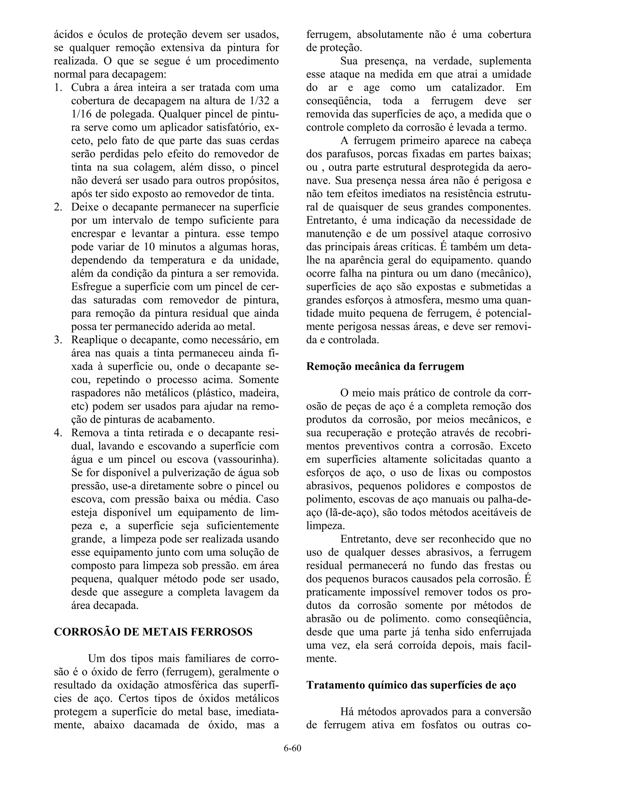 6-60
ácidos e óculos de proteção devem ser usados,
se qualquer remoção extensiva da pintura for
realizada. O que se segue é um procedimento
normal para decapagem:
1. Cubra a área inteira a ser tratada com uma
cobertura de decapagem na altura de 1/32 a
1/16 de polegada. Qualquer pincel de pintu-
ra serve como um aplicador satisfatório, ex-
ceto, pelo fato de que parte das suas cerdas
serão perdidas pelo efeito do removedor de
tinta na sua colagem, além disso, o pincel
não deverá ser usado para outros propósitos,
após ter sido exposto ao removedor de tinta.
2. Deixe o decapante permanecer na superfície
por um intervalo de tempo suficiente para
encrespar e levantar a pintura. esse tempo
pode variar de 10 minutos a algumas horas,
dependendo da temperatura e da unidade,
além da condição da pintura a ser removida.
Esfregue a superfície com um pincel de cer-
das saturadas com removedor de pintura,
para remoção da pintura residual que ainda
possa ter permanecido aderida ao metal.
3. Reaplique o decapante, como necessário, em
área nas quais a tinta permaneceu ainda fi-
xada à superfície ou, onde o decapante se-
cou, repetindo o processo acima. Somente
raspadores não metálicos (plástico, madeira,
etc) podem ser usados para ajudar na remo-
ção de pinturas de acabamento.
4. Remova a tinta retirada e o decapante resi-
dual, lavando e escovando a superfície com
água e um pincel ou escova (vassourinha).
Se for disponível a pulverização de água sob
pressão, use-a diretamente sobre o pincel ou
escova, com pressão baixa ou média. Caso
esteja disponível um equipamento de lim-
peza e, a superfície seja suficientemente
grande, a limpeza pode ser realizada usando
esse equipamento junto com uma solução de
composto para limpeza sob pressão. em área
pequena, qualquer método pode ser usado,
desde que assegure a completa lavagem da
área decapada.
CORROSÃO DE METAIS FERROSOS
Um dos tipos mais familiares de corro-
são é o óxido de ferro (ferrugem), geralmente o
resultado da oxidação atmosférica das superfí-
cies de aço. Certos tipos de óxidos metálicos
protegem a superfície do metal base, imediata-
mente, abaixo dacamada de óxido, mas a
ferrugem, absolutamente não é uma cobertura
de proteção.
Sua presença, na verdade, suplementa
esse ataque na medida em que atrai a umidade
do ar e age como um catalizador. Em
conseqüência, toda a ferrugem deve ser
removida das superfícies de aço, a medida que o
controle completo da corrosão é levada a termo.
A ferrugem primeiro aparece na cabeça
dos parafusos, porcas fixadas em partes baixas;
ou , outra parte estrutural desprotegida da aero-
nave. Sua presença nessa área não é perigosa e
não tem efeitos imediatos na resistência estrutu-
ral de quaisquer de seus grandes componentes.
Entretanto, é uma indicação da necessidade de
manutenção e de um possível ataque corrosivo
das principais áreas críticas. É também um deta-
lhe na aparência geral do equipamento. quando
ocorre falha na pintura ou um dano (mecânico),
superfícies de aço são expostas e submetidas a
grandes esforços à atmosfera, mesmo uma quan-
tidade muito pequena de ferrugem, é potencial-
mente perigosa nessas áreas, e deve ser removi-
da e controlada.
Remoção mecânica da ferrugem
O meio mais prático de controle da corr-
osão de peças de aço é a completa remoção dos
produtos da corrosão, por meios mecânicos, e
sua recuperação e proteção através de recobri-
mentos preventivos contra a corrosão. Exceto
em superfícies altamente solicitadas quanto a
esforços de aço, o uso de lixas ou compostos
abrasivos, pequenos polidores e compostos de
polimento, escovas de aço manuais ou palha-de-
aço (lã-de-aço), são todos métodos aceitáveis de
limpeza.
Entretanto, deve ser reconhecido que no
uso de qualquer desses abrasivos, a ferrugem
residual permanecerá no fundo das frestas ou
dos pequenos buracos causados pela corrosão. É
praticamente impossível remover todos os pro-
dutos da corrosão somente por métodos de
abrasão ou de polimento. como conseqüência,
desde que uma parte já tenha sido enferrujada
uma vez, ela será corroída depois, mais facil-
mente.
Tratamento químico das superfícies de aço
Há métodos aprovados para a conversão
de ferrugem ativa em fosfatos ou outras co-
 